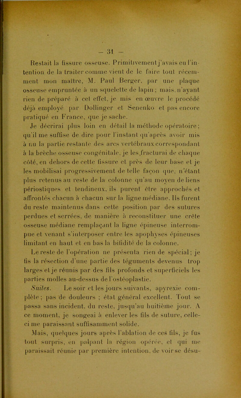 - :ii Restait la fissure osseuse. Piâmitivementj’avais eu l’in- tentiou de la traiter comme vient de le faire tout iVicem- meut mon maître, M. Paul Bercer, par une |)laque osseuse empruntée à un squelette de lapin; mais,n’ayant rien de préparé ii cel effet, je mis en œuvre, le procédé déjà employé par Dollinger et Senenko et pas encore pratiqué en France, (|ue je sache. Je décrirai plus loin en détail la méthode oj)érdtoire ; qu’il me suffise de dire pour l’instant (|u’après avoir mis à nu la partie restante des arcs vertébraux correspondant à la brèche osseuse congénitale, je les .fracturai de chaque coté, en dehors de cette fissure et près de leur base et je les mobilisai jjrogressivement de telle façon (jue, n’étant j)lus retenus au reste delà colonne (pi’au moyen de liens périostiques et tendineux, iis pui'ent être approchés et affrontés chacun à chacun sur la ligne médiane. Ils furent du reste maintenus dans cette position par des sutures perdues et serrées, de manière à reconstituer une crête osseuse médiane remplaçant la ligne épineuse interrom- pue et venant s’interposer entre les apophyses épineuses limitant en haut et en bas la bilidité de la colonne. Le reste de l’opération ne présenta rien de spécial; je fis la résection d’une partie des téguments devenus trop larges et je réunis par des fils profonds et superficiels les parties molles au-dessus de l’ostéoplastie. Suiles. Le soir et les jours suivants, apyrexie com- plète; pas de douleurs ; état général excellent. Tout se passa sans incident, du reste, jus(ju’au huitième jour. A ce moment, je songeai à enlever les fils de suture, celle- ci me paraissant suffisamment solide. Mais, quelques jours après l’ablation de ces fils, je fus t(.mt surj)ris, en |)al[)aiit la région opéré(', et (pii me paraissait réunie pai‘ première intention, de voir se désu-