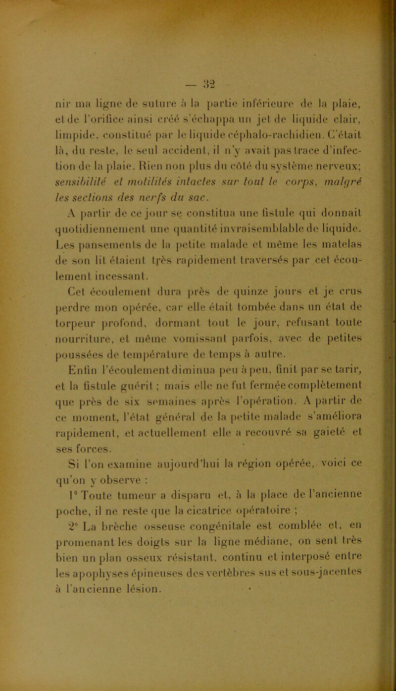 — a2 nir ma ligne de suUire à la partie inférieure de la plaie, eide l’oialice ainsi créé s’échappa un jet de liquide clair, limpide, constitué i)ar le liquide céphalo-rachidien. C’était 1^), du reste, le seul accident, il n’y avait pas trace d’infec- tion de la plaie. Rien non plus dn côté du système nerveux; sensibilité et motilités intactes sur tout le corps, malgré les sections des nerfs dn sac. A partii- de ce jour se constitua une fistule qui donnait quotidiennement une quantité invraisemblable de liquide. Les pansements de la petite malade et même les matelas de son lit étaient tpès rapidement traversés par cet écou- lement incessant. Cet écoulement dura [U’ès de quinze jours et je crus perdre mon ojiérée, car elle était tombée dans un état de torpeur profond, dormant tout le jour, refusant toute nourriture, et même vomissant parfois, avec de petites poussées de température de temps à autre. Enün l’écoulement diminua peu à peu, finit par se tarir, et la fistule guérit ; mais elle ne fut fermée complètement que près de six semaines après l’opération. A partir de ce moment, l’état général de la petite malade s’améliora rapidement, et actuellement elle a recouvré sa gaieté et ses forces. Si l’on e.xamine aujourd’hui la région opérée, voici ce qu’on y observe : 1® Toute tumeur a disparu et, à la place de l’ancienne poche, il ne reste que la cicatrice opératoire ; 2° La brèche osseuse congénitale est comblée et, en promenant les doigts sur la ligne médiane, on sent très bien un plan osseux résistant, continu et interposé entre les apophyses épineuses des vertèbres sus et sous-jacentes à l’ancienne lésion.