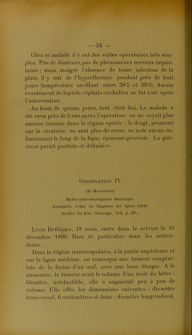 Chez ce malade il y eut des suites opératoires très sim- ples. Pas de douleurs,pas de phénomènes nerveux inquié- tants ; mais, malgré l’absence de toute infection de la plaie, il y eut de l’hyperthermie pendant près de huit jours (température oscillant entre 38“5 et 39“3). Aucun écoulement de liquide céphalo-rachidien ne fut noté a|)rès l’intervention. Au bout de quinze jours, tout était (ini. Le malade a été revu près de 2 ans après l’opération : on ne voyait plus aucune tumeur dans la région opérée ; le doigt, promené sur la cicatrice, ne sent plus de creux, ne note aucun en- foncement le long de la ligne épineuse générale. La gué- rison paraît parfaite et délinitive. Observation IV . (de Miiecalello) Myélo-cysto-niéuingocéle thoracique. Muscatello, Ueber die Diagnose der Spina biflda (Archiv. fur Klin. Chirurgie, 1902, p. 267.) Livio Defilippo, 18 mois, entre dans le service le 10 décembre 1899. Rien de particulier dans les antécé- dents. Dans la région interscapulaire, à la partie supérieure et sur la ligne médiane, on remarque une tumeur congéni- tale de la forme d’un œuf, avec une base élargie. A la naissance, la tumeur avait le volume d’un Iruit du hêtre ; bleuâtre, irréductible, elle a augmenté peu à peu de volume. Elle offre les dimensions suivantes : diamètre transversal, G centimètres et demi ; diamètre longitudinal,