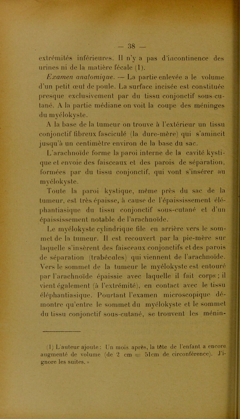 extrémités inférieures. Il n’y a pas d’incontinence des urines ni de la matière fécale (1). Examen anatomique. — La partie enlevée a le volume d’un petit œul de poule. La surface incisée est constituée [)resque exclusivement par du tissu conjonctif sous-cu- tané. A la partie médiane on voit la coupe des méninges du myélokyste. A la base de la tumeur on trouve h l’extérieur un tissu conjonctif fibreux fasciculé (la dure-mère) qui s’amincit jusqu’à un centimètre environ de la base du sac. L’ai-achnoïde forme la paroi interne de la cavité kysti- fjue et envoie des faisceaux et des parois de séparation, form-ées par du tissu conjonctif, qui vont s’insérer au myélokyste. Toute la paroi kystique, même près du sac de la tumeur, est très épaisse, à cause de l’épaississement élé- phantiasique du tissu conjonctif sous-cutané et d’un épaississement notable de l’arachnoïde. Le myélokyste cylindrique file en arrière vers le som- met de la tumeur. 11 est recouveid par la pie-mère sur la(juelle s’insèrent des faisceaux conjonctifs et des parois de séparation (trabécules) qui viennent de l’arachnoïde. Vers le sommet de ta tumeur le myélokyste est entouré par l’arachnoïde épaissie avec laquelle il fait corps ; il vient également (à l’extrémité), en contact avec le tissu éléphantiasique. Pourtant l’examen microscopique, dé- montre qu’entre le sommet du myélokyste et te sommet du tissu conjonctif sous-cutané, se trouvent les ménin- (1) L’auleur ajoute : Un mois après, la tète de l’enfant a encore augmenté de volume (de 2 cm = 51cm de. circonférence). J’i- gnore les suites. »