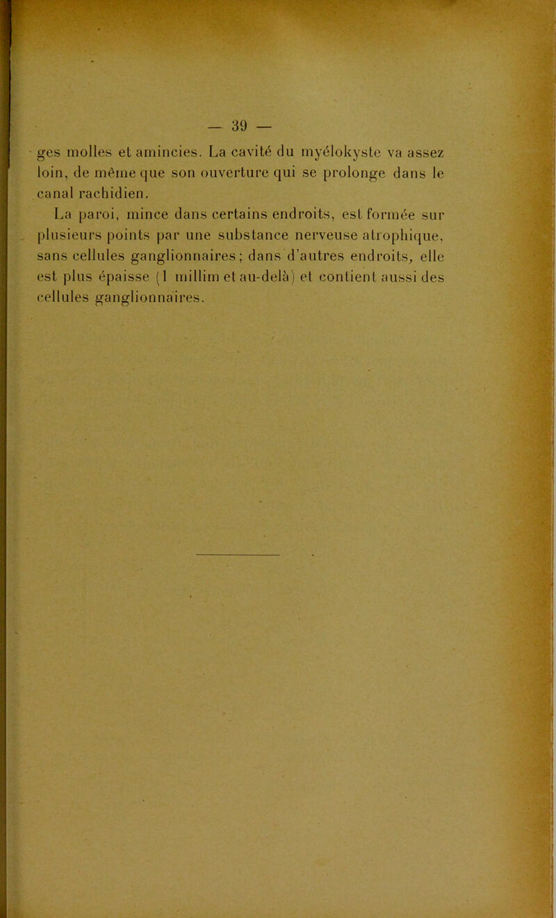 ges molles et amincies. La cavité du myélokystc va assez loin, de même que son ouverture qui se prolonge dans le canal rachidien. La paroi, mince dans certains endroits, est formée sur plusieurs points par une substance nerveuse atrophique, sans cellules ganglionnaires; dans d’autres endroits, elle est plus épaisse (1 millim et au-delà) et contient aussi des cellules ganglionnaires.