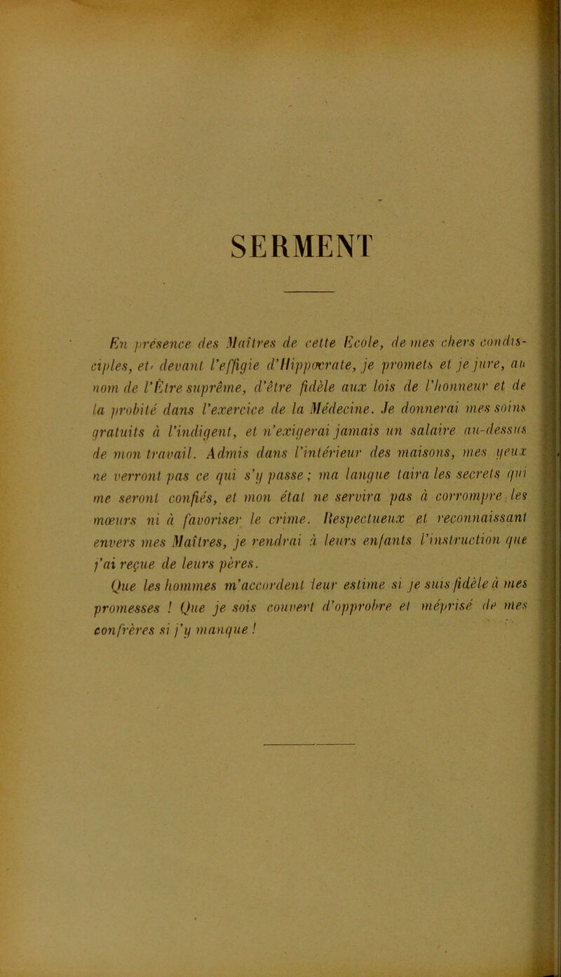 SERMENT Fj7i }>résence des Maîtres de cette Ecole, doues chers condis- cijiles, et' deva^il l’effigie d’Hippocrate, je promets et je jure, au nom de l’Être suprême, d’être fidèle aux lois de l’honneur et de la ])rohité dans l’exercice de la Médecine. Je donnerai mes soins gratuits à l’indigent, et n’exigerai jamais un salaire au-dessus de mon travail. Admis dans l’intérieur des maisons, mes geux ne verront pas ce qui s’g passe; ma langue taira les secrets qui me seront confiés, et mon état ne servira pas à corrompre, les moeurs ni à favoriser le crime. Hespectueux et reconnaissant envers mes Maîtres, je rendrai à leurs enfants l’instruction que j’ai reçue de leurs pères. Que les hommes m’accordent ieur estime si je suis fidèle à mes promesses ! Que je sois couvert d’opprobre et méprisé de mes confrères si j’q manque !