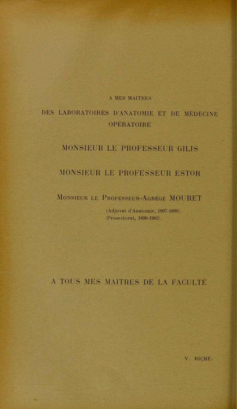 A MES MAITRES DES LABORATOIRES D'ANATOMIE ET DE MÉDECINE OPÉRATOIRE MONSIEUR LE PROEESSEUR GILIS MONSIEUR LE PROEESSEUR ESTOR Monsieur le Professeur-Agrégé MOURET (Adjuval d’Analomie, 1897-1899). (Prosectoral, 1899-1902). A TOUS MES MAITRES DE LA FACULTÉ