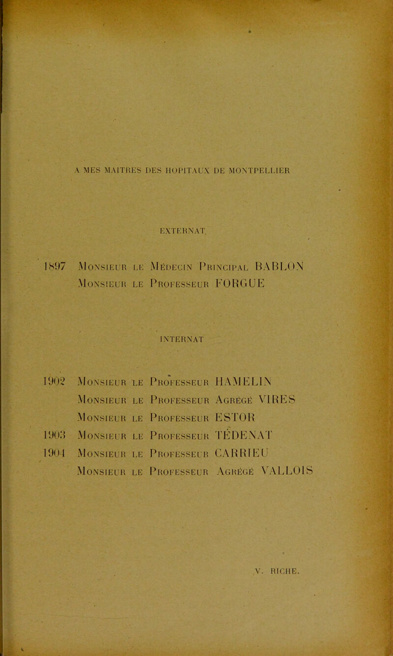 A MES MAITIŒS DES HUIMTAUX DE MONTPELLIER EXTERNAT. 1897 Monsieur le Médecin Principal BABLON Monsieur le Professeur FOBGUE internat 1902 Monsieur le Professeur HAMELPN Monsieur le Professeur Agrégé VIRES Monsieur le Professeur ESTüB 190H Monsieur le Professeur 'I’ÉDENAT 1901 xMonsieur le Professeur CABBIEE Monsieur le IOwfesseur Agrégé VALLÜlS