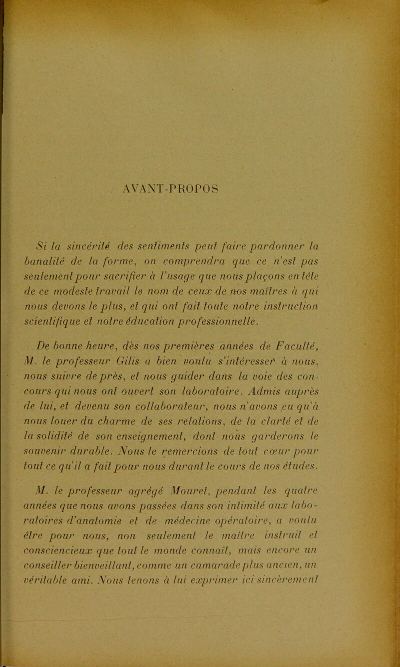 AVANT-PROPOS Si la sincérité des sentiments peut faire pardonner la banalité de la forme^ on comprendra que ce nesl pas seulement pour sacrifier à l’usage que nous plaçons en tête de ce modeste travail le nom de ceux de nos maîtres à qui nous devons le plus, et qui ont fait loule notre instruction scientifique et notre éducation professionnelle. De bonne heure, dès nos premières années de Faculté, M. le professeur Gilis a bien voulu s’intéresse/' à nous, nous suivre de près, et nous guider dans la voie des con- cours qui nous ont ouvert son laboratoire. Admis auprès de lui, et devenu son collaborateur, nous n avons ,eu qu’à nous toiier du charme de ses relations, de la clarté et de ta sotidité de son enseignement, dont nous garderons le souvenir durable. Nous le remercions de tout cœur pour tout ce qu'il a fait pour nous durant le cours de nos éludes. M. le professeur agrégé Moiirel, pendant les quatre années que nous avons passées dans son intimité aux labo- ratoires d’anatomie et de médecine opératoit'e, a voulu être pour nous, non seulemenl le mcdlre inslruil et consciencieux que tout le monde connail, mais encore un conseiller bienveillanl, comme un camarade plus ancien, un véritable ami. Nous lenons à lui exprimer ici sincèremenl