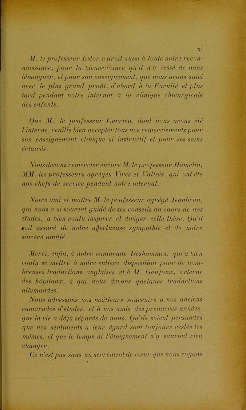 .]/. le ])rofesseiir Estor a droit aussi à laide noire recon- naissance, pour la bienveidance qu'il n'a cessé de nous lémoiijtier, elpour son enseiijnemenl, que nous avons suivi avec le plus grand profil, d'abord à la Facullé el plus lard pendanl noire inlernal à la clinique chirurgicale des enfanls. Que M. le professeur Carrieii, dont nous avons élé rinterne, veuille bien accepler Ions nos retnerciemenlspour son enseigneinenl clinique si inslriiclif el pour ses soins éclairés. Nous devons remercier encore M. le professeur Hamelin, .MM. les professeurs agrégés Vires el Vallois, qui onl élé nos chefs de service pendanl noire inlernal. Notre ami et maître M. le professeur agrégé Jeanbrau, qui nous a si souvent guidé de ses conseils au cours de nos éludes, a bien voulu inspirer el diriger celle thèse. Qu'il soit assuré de noire affecliieuse sgmpalhie el de notre sincère amitié. Merci, enfin, à noire camarade Deshommes, qui a bien voulu se mettre à noire entière disposilion pour de nom- breuses traduclions anglaises, el à .M. (raujoux, externe des hôpitaux, à qui nous devons quelques Iraduclions allemandes. Nous adressons nos meilleurs souvenirs à nos anciens camarades cl'éludes, el à nos amis des premières années, que la vie a déjà séparés de nous. Qu'ils soient persuadés que nos senlimenls à leur égard sont toujours restés les mêmes, el que le temps ni Véloignement n'g sauront rien changer. Ce n'eslpas sans un serremenl de cœur que nous vogons