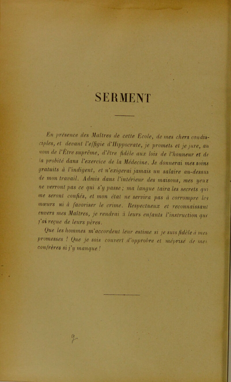 SERMENT E7i présence des Maîtres de cette Ecole, de mes chers condis- ciples, et devant l effigie d’Hippocrate, je promets et je jure, au nom de l’Etre suprême, d’être fidèle aux lois de l’honneur et de la piohité dans l exercice de la Médecine. Je donnerai mes soins gratuits à l’indigent, et n’exigerai jamais un salaire au-dessus de mon tiavail. Admis dans l intérieur des maisons, mes yeux ne venont pas ce gui s y passe; ma langue taira les secrets gui me sei ont confiés, et mon état ne servira pas à corrompre le? mœurs ni à favoriser le crime. Hespectueux et reconnaissant envers mes Maîtres, je rendrai à leurs enfants l’instruction guf faireç.ue de leurs pères. Que les hommes m’accordent leur estime si je suis fidèle à mes piomesses ! Que je sois couvert d’opprobre et méprisé de mea confrères si j’y mangue !