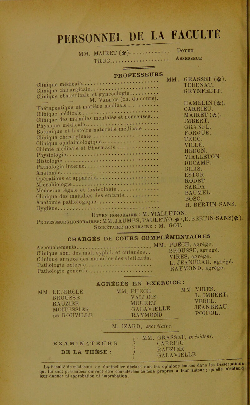 PERSONNEL DE LA FACULTE MM. MAIRET (#) TRUC Doyen Assesseur PROFESSEURS , ... MM. GRASSET (*). Clinique médicale TEDENAT. Clinique chir urgicale..• • • • ••••••• GRYNFELTT. Clinique obstétricale et gynécologie. ... •• • •• _ _ M. Vallois (ch. du cours]. ha MFLIN Thérapeutique et matière medica CARRIEU. sss sïïSïï — * »™: : : œ. (*>' '& naturelle l ««fc Clinique chirurgicale TRUC. Clinique ophtalmologique.. „ Chimie médicale et Pharmacie HEDON Physiologie VIALLETON. Histologie... DUCAMP. Pathologie interne G1LIS Anatomie ESTOR Opérations et appareils ROI)ET. Microbiologie SARDA Médecine légale et toxicologie raUMFT Clinique des maladies des enfants ' ggg1   Anatomie pathologique H BE'RTjN_gAN3. Hygiène Doyen honoraire: M. VIALLETON. Professeurs honoraires: MM. J AU MES, PAULETYO. # \E. BER11N-SANS(#). Secrétaire honoraire : M. GOl. CHARGÉS DE COURS COMPLÉMENTAIRES Accouchements MM. PUECH agrégé Clinique ann. des mal. syphil. et cutanées. . ^ ^ ‘ Clinique annexe des maladies des vieillards. 7 tpaV^R^U airréiré Pathologie externe raVMOND a<>réé. Pathologie générale KAY MUi , D D MM LE CERCLE BROUSSE RAUZIER M01TESS1ER de ROUVILLE AGRÉGÉS EN EXERCICE : MM. PUECH VALLOIS MOURET GALAVIELLE RAYMOND MM. VIRES. L. IMBERT. VEDEL. JEANBRAU. POUJOL. M. 1ZARD, secrétaire. EXAMINATEURS DE LA THÈSE : ( MM. GRASSET, président. j CARRIEU RAUZIER ( GALAVIELLE Lit-Faculté de médecine de Montpellier déclare que les opinionr émises dans les^ n’entend qui lui sont présentées doivent être considérées comme propres à leur auteur; que leur donner ni approbation ni improbation.