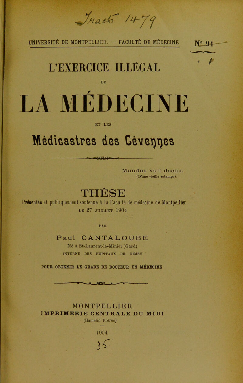 éÂi / UNIVERSITÉ DE MONTPELLIER. — FACULTÉ DE MÉDECINE L’EXERCICE ILLÉGAL DE ET LES ülédicaslm des Gévei)ï)es s cage, * Mundus vult decipi. (D’une vieille estampe). THÈSE Prdientée et pabliqueident soutenue à la Faculté de médecine de Montpellier le 27 JUILLET 1904 PAR Paul CANTALOUBE Né à St-Laurent-le-Minier (Gard) INTERNE DES HOPITAUX DE NIMES ' POUR OBTENIR LE GRADE DE DOCTEUR EN MÉDECINE ~ll~~— * —r • / MONTPELLIER IMPRIMERIE CENTRALE DU MIDI (Hamelin Frères)