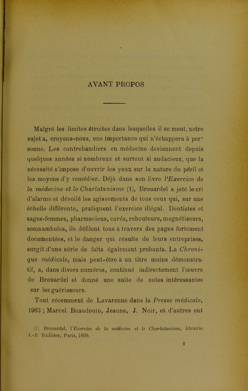AYANT PROPOS . • ’ • • T - ' .* ' Malgré les limites étroites dans lesquelles il se meut, notre sujet a, croyons-nous, une importance qui n’échappera à per' sonne. Les contrebandiers en médecine deviennent depuis quelques années si nombreux et surtout si audacieux, que la nécessité s’impose d’ouvrir les yeux sur la nature du péril et les moyens d’y remédier. Déjà dans son livre l'Exercice de la médecine et le Charlatanisme (1), Brouardel a jeté le cri d’alarme et dévoilé les agissements de tous ceux qui, sur une échelle différente, pratiquent l’exercice illégal. Dentistes et sages-femmes, pharmaciens, curés, rebouteurs, magnétiseurs, somnambules, ils défilent tous à travers des pages fortement documentées, et le danger qui résulte de leurs entreprises, surgit d’une série de faits également probants. La Chroni- que médicale, mais peut-être à un titre moins démonstra- tif, a, dans divers numéros, continué indirectement l’œuvre de Brouardel et donné une suite de notes intéressantes sur les guérisseurs. Tout récemment de Lavarenne dans la Presse médicale, 1903 ; Marcel Beaudouin, Jeanne, J. Noir, et d’autres ont (1) Brouardel, VExercice de la médecine et le Charlatanisme, librairie J.-B. Baillière, Paris, 1899. 2