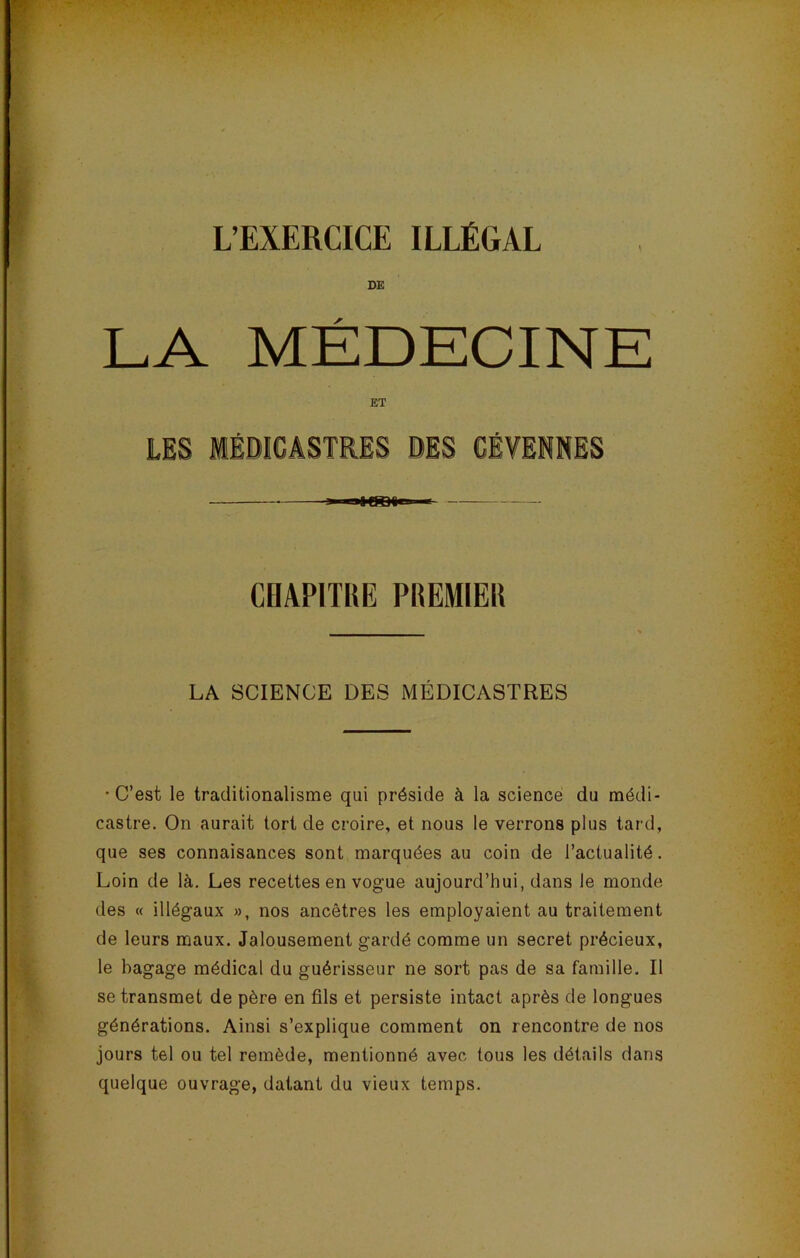 L’EXERCICE ILLÉGAL DE LA MÉDECINE ET DES CÉVENNES CHAPITRE PREMIER LA SCIENCE DES MÉDICASTRES •C’est le traditionalisme qui préside à la science du médi- castre. On aurait tort de croire, et nous le verrons plus tard, que ses connaisances sont marquées au coin de l’actualité. Loin de là. Les recettes en vogue aujourd’hui, dans le monde des « illégaux », nos ancêtres les employaient au traitement de leurs maux. Jalousement gardé comme un secret précieux, le bagage médical du guérisseur ne sort pas de sa famille. Il se transmet de père en fils et persiste intact après de longues générations. Ainsi s’explique comment on rencontre de nos jours tel ou tel remède, mentionné avec tous les détails dans quelque ouvrage, datant du vieux temps.