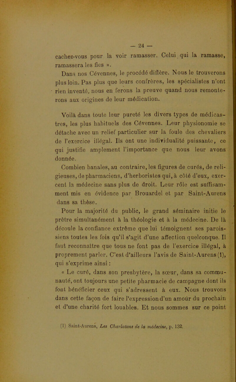 cachez-vous pour la voir ramasser. Celui qui la ramasse, ramassera les fies ». Dans nos Cévennes, le procédé diffère. Nous le trouverons plus loin. Pas plus que leurs confrères, les spécialistes n’ont rien inventé, nous en ferons la preuve quand nous remonte- rons aux origines de leur médication. Voilà dans toute leur pureté les divers types de médicas- tres, les plus habituels des Cévennes. Leur physionomie se détache avec un relief particulier sur la foule des chevaliers de l’exercice illégal. Ils ont une individualité puissante, ce qui justifie amplement l’importance que nous leur avons donnée. Combien banales, au contraire, les figures de curés, de reli- gieuses, de pharmaciens, d’herboristes qui, à côté d’eux, exer- cent la médecine sans plus de droit. Leur rôle est suffisam- ment mis en évidence par Brouardel et par Saint-Aurens dans sa thèse. Pour la majorité du public, le grand séminaire initie le prêtre simultanément à la théologie et à la médecine. De là découle la confiance extrême que lui témoignen! ses parois- siens toutes les fois qu’il s’agit d’une affection quelconque. Il faut reconnaître que tous ne font pas de l’exercice illégal, à proprement parler. C’est d’ailleurs l’avis de Saint-Aurens (1), qui s’exprime ainsi : « Le curé, dans son presbytère, la sœur, dans sa commu- nauté, ont toujours une petite pharmacie de campagne dont ils font bénéficier ceux qui s’adressent à eux. Nous trouvons dans cette façon de faire l’expression d’un amoür du prochain et d’une charité fort louables. Et nous sommes sur ce point