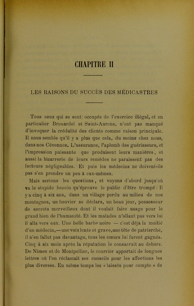 CHAPITRE II LES RAISONS DU SUCCÈS DES MÉDICASTRES Tous ceux qui se sont occupés de l’exercice illégal, et en particulier Brouardel et Saint-Aurens, n’ont pas manqué d’invoquer la crédulité des clients comme raison principale. Il nous semble qu’il y a plus que cela, du moins chez nous, dans nos Cévennes. L’assurance, l’aplomb des guérisseurs, et l’impression puissante que produisent leurs manières, et aussi la bizarrerie de leurs remèdes ne paraissent pas des facteurs négligeables. Et puis les médecins ne doivent-ils pas s’en prendre un peu à eux-mêmes. Mais serions les questions , et voyons d’abord jusqu’où va le stupide besoin qu’éprouve le public d’être trompé: Il y a cinq à six ans, dans un village perdu au milieu de nos montagnes, un bouvier se déclara, un beau jour, possesseur de secrets merveilleux dont il voulait faire usage pour le grand bien de l’humanité. Et les malades n’allant pas vers lui il alla vers eux. Une belle barbe noire — c’est déjà la moitié d’un médecin,— une voix lente et grave,une tête de patriarche, il n’en fallut pas davantage, tous les cœurs lui furent gagnés. Cinq à six mois après la réputation le consacrait au dehors. De Nimes et de Montpellier, le courrier apportait de longues lettres où l’on réclamait ses conseils pour les affections les plus diverses. En même temps les « laissés pour compte » de