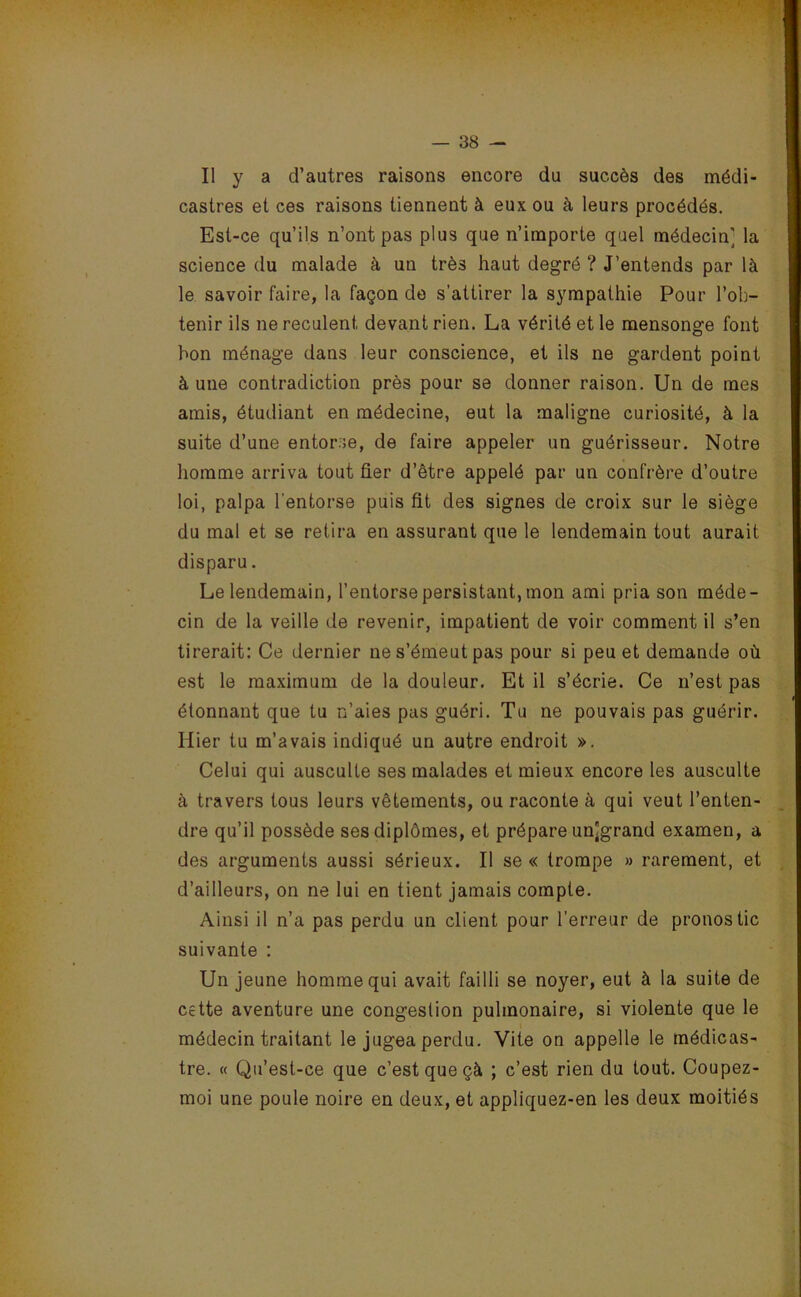 Il y a d’autres raisons encore du succès des médi- castres et ces raisons tiennent à eux ou à leurs procédés. Est-ce qu’ils n’ont pas plus que n’importe quel médecin] la science du malade à un trè3 haut degré ? J’entends par là le savoir faire, la façon de s’attirer la sympathie Pour l’ob- tenir ils ne reculent devant rien. La vérité et le mensonge font bon ménage dans leur conscience, et ils ne gardent point à une contradiction près pour se donner raison. Un de mes amis, étudiant en médecine, eut la maligne curiosité, à la suite d’une entorse, de faire appeler un guérisseur. Notre homme arriva tout fier d’être appelé par un confrère d’outre loi, palpa l'entorse puis fit des signes de croix sur le siège du mal et se retira en assurant que le lendemain tout aurait disparu. Le lendemain, l’entorse persistant, mon ami pria son méde- cin de la veille de revenir, impatient de voir comment il s’en tirerait: Ce dernier ne s’émeut pas pour si peu et demande où est le maximum de la douleur. Et il s’écrie. Ce n’est pas étonnant que tu n’aies pas guéri. Tu ne pouvais pas guérir. Hier tu m’avais indiqué un autre endroit ». Celui qui ausculte ses malades et mieux encore les ausculte à travers tous leurs vêtements, ou raconte à qui veut l’enten- dre qu’il possède ses diplômes, et prépare un]grand examen, a des arguments aussi sérieux. Il se « trompe » rarement, et d’ailleurs, on ne lui en tient jamais compte. Ainsi il n’a pas perdu un client pour l’erreur de pronostic suivante : Un jeune homme qui avait failli se noyer, eut à la suite de cette aventure une congestion pulmonaire, si violente que le médecin traitant le jugea perdu. Vite on appelle le médicas- tre. « Qu’est-ce que c’est que çà ; c’est rien du tout. Coupez- moi une poule noire en deux, et appliquez-en les deux moitiés