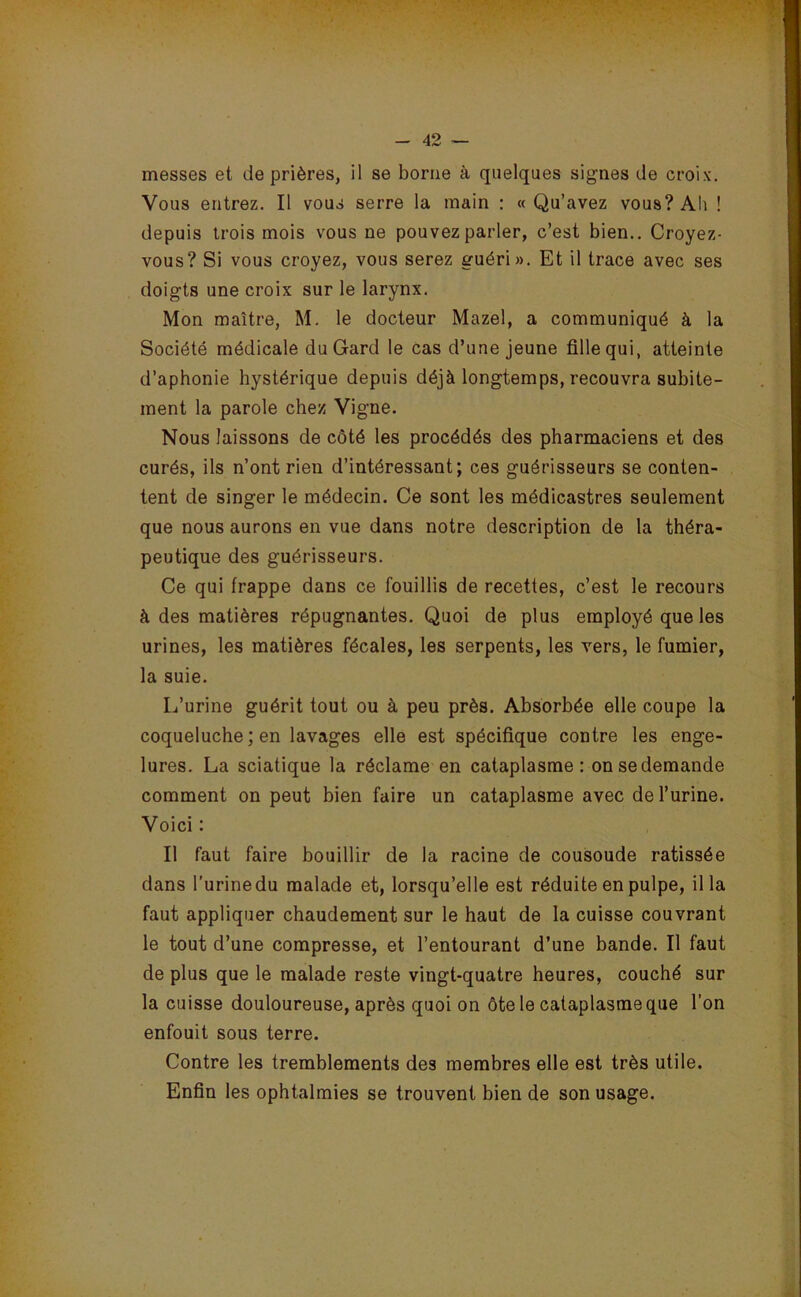 messes et de prières, il se borne à quelques signes de croix. Vous entrez. Il vous serre la main : «Qu’avez vous? Ab ! depuis trois mois vous ne pouvez parler, c’est bien.. Croyez- vous? Si vous croyez, vous serez guéri». Et il trace avec ses doigts une croix sur le larynx. Mon maître, M. le docteur Mazel, a communiqué à la Société médicale du Gard le cas d’une jeune fille qui, atteinte d’aphonie hystérique depuis déjà longtemps, recouvra subite- ment la parole chez Vigne. Nous laissons de côté les procédés des pharmaciens et des curés, ils n’ont rien d’intéressant; ces guérisseurs se conten- tent de singer le médecin. Ce sont les médicastres seulement que nous aurons en vue dans notre description de la théra- peutique des guérisseurs. Ce qui frappe dans ce fouillis de recettes, c’est le recours à des matières répugnantes. Quoi de plus employé que les urines, les matières fécales, les serpents, les vers, le fumier, la suie. L’urine guérit tout ou à peu près. Absorbée elle coupe la coqueluche ; en lavages elle est spécifique contre les enge- lures. La sciatique la réclame en cataplasme: on se demande comment on peut bien faire un cataplasme avec de l’urine. Voici : Il faut faire bouillir de la racine de cousoude ratissée dans l’urinedu malade et, lorsqu’elle est réduite en pulpe, ilia faut appliquer chaudement sur le haut de la cuisse couvrant le tout d’une compresse, et l’entourant d’une bande. Il faut de plus que le malade reste vingt-quatre heures, couché sur la cuisse douloureuse, après quoi on ôte le cataplasme que l’on enfouit sous terre. Contre les tremblements des membres elle est très utile. Enfin les ophtalmies se trouvent bien de son usage.