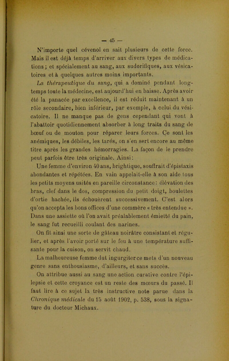 N’importe quel cévenol en sait plusieurs de cette force. Mais il est déjà temps d’arriver aux divers types de médica- tions ; et spécialement au sang, aux sudorifiques, aux vésica- toires et à quelques autres moins importants. La thérapeutique du sang, qui a dominé pondant long- temps toute la médecine, est aujourd’hui en baisse. Après avoir été la panacée par excellence, il est réduit maintenant à un rôle secondaire, bien inférieur, par exemple, à celui du vési- catoire. Il ne manque pas de gens cependant qui vont à l’abattoir quotidiennement absorber à long traits du sang de bœuf ou de mouton pour réparer leurs forces. Ce sont les anémiques, les débiles, les tarés, on s’en sert encore au même titre après les grandes hémorragies. La façon de le prendre peut parfois être très originale. Ainsi: Une femme d’environ 40 ans, brightique, souffrait d’épistaxis abondantes et répétées. En vain appelait-elle à son aide tous les petits moyens usités en pareille circonstance: élévation des bras, clef dans le dos, compression du petit doigt, boulettes d’ortie hachée, ils échouèrent successivement. C’est alors qu’on accepta les bons offices d’une commère « très entendue ». Dans une assiette où l’on avait préalablement émietté du pain, le sang fut recueilli coulant des narines. On fit ainsi une sorte de gâteau noirâtre consistant et régu- lier, et après l’avoir porté sur le feu à une température suffi- sante pour la cuison, on servit chaud. La malheureuse femme dut ingurgiterce mets d’un nouveau genre sans enthousiasme, d’ailleurs, et sans succès. On attribue aussi au sang une action curative contre l’épi- lepsie et cette croyance est un reste des mœurs du passé. Il faut lire à ce sujet la très instructive note parue dans la Chronique médicale du 15 août 1902, p. 538, sous la signa- ture du docteur Michaux.