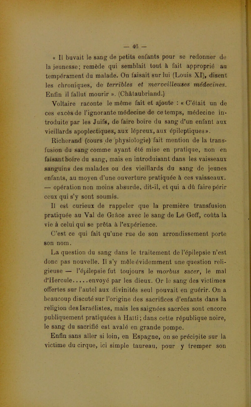 — 40 — « Il buvait le sang de petits enfants pour se redonner de la jeunesse; remède qui semblait tout à fait approprié au tempérament du malade. On faisait sur lui (Louis XI), disent les chroniques, de terribles et merveilleuses médecines. Enfin il fallut mourir ». (Châtaubriand.) Voltaire raconte le même fait et ajoute : « C’était un de ces excès de l’ignorante médecine de ce temps, médecine in- troduite par les Juifs, de faire boire du sang d’un enfant aux vieillards apoplectiques, aux lépreux, aux épileptiques». Richerand (cours de physiologie) fait mention de la trans- fusion du sang comme ayant été mise en pratique, non en faisantboire du sang, mais en introduisant dans les vaisseaux sanguins des malades ou des vieillards du sang de jeunes enfants, au moyen d’une ouverture pratiquée à ces vaisseaux. — opération non moins absurde, dit-il, et qui a dû faire périr ceux qui s’y sont soumis. Il est curieux de rappeler que la première transfusion pratiquée au Val de Giâce avec le sang de Le Goff, coûta la vie à celui qui se prêta à l’expérience. C’est ce qui fait qu’une rue de son arrondissement porte son nom. La question du sang dans le traitement de l’épilepsie n’est donc pas nouvelle. Il s’y mêle évidemment une question reli- gieuse — l’épilepsie fut toujours le morbus sacer, le mal d’Hercule envoyé par les dieux. Or le sang des victimes offertes sur l’autel aux divinités seul pouvait en guérir. On a beaucoup discuté sur l’origine des sacrifices d’enfants dans la religion deslsraélistes, mais les saignées sacrées sont encore publiquement pratiquées à Haiti; dans cette république noire, le sang du sacrifié est avalé en grande pompe. Enfin sans aller si loin, en Espagne, on se précipite sur la victime du cirque, ici simple taureau, pour y tremper son