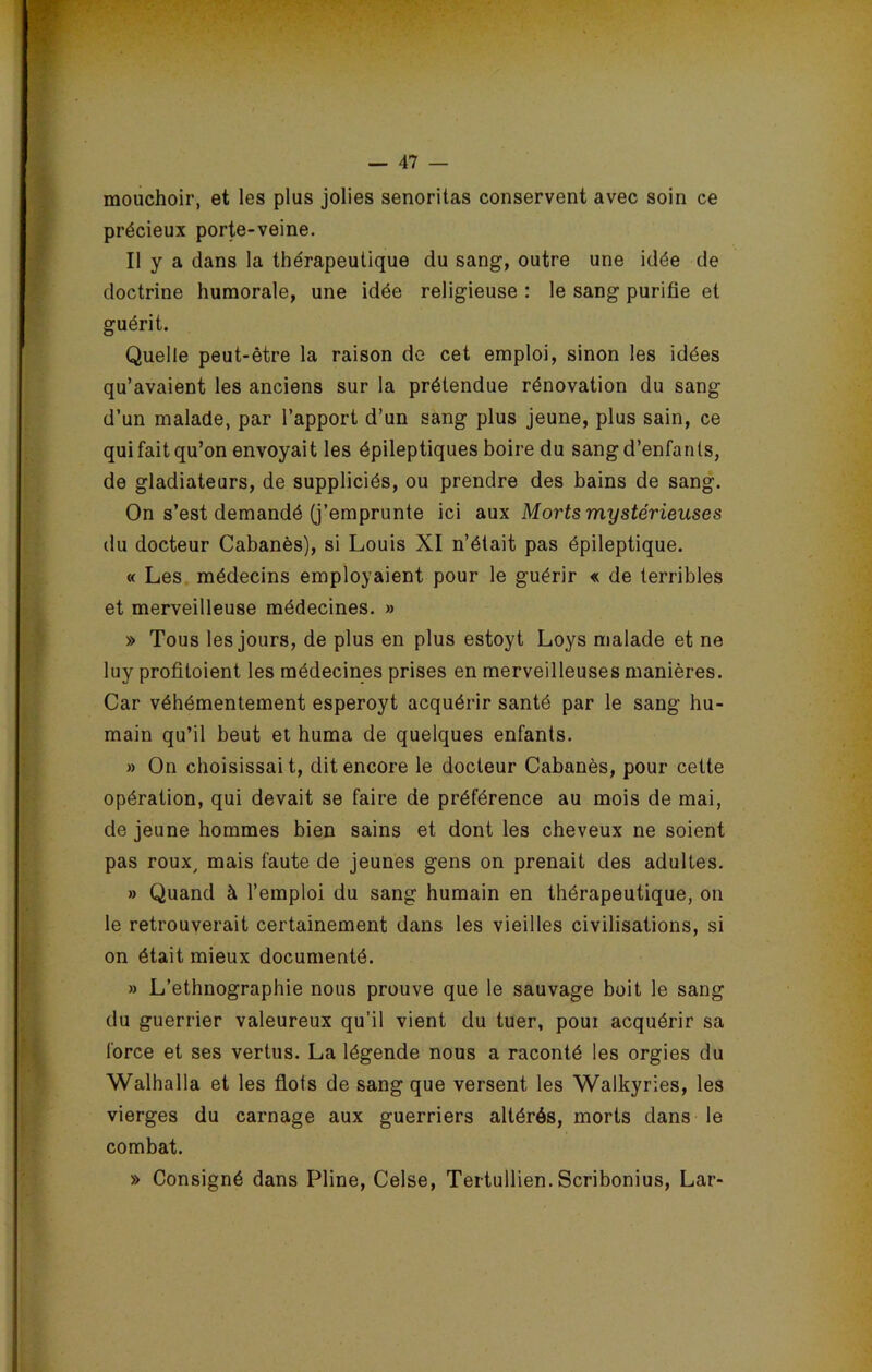 mouchoir, et les plus jolies senoritas conservent avec soin ce précieux porte-veine. Il y a dans la thérapeutique du sang, outre une idée de doctrine humorale, une idée religieuse : le sang purifie et guérit. Quelle peut-être la raison de cet emploi, sinon les idées qu’avaient les anciens sur la prétendue rénovation du sang d’un malade, par l’apport d’un sang plus jeune, plus sain, ce qui fait qu’on envoyait les épileptiques boire du sang d’enfants, de gladiateurs, de suppliciés, ou prendre des bains de sang. On s’est demandé (j’emprunte ici aux Morts mystérieuses du docteur Cabanès), si Louis XI n’était pas épileptique. « Les médecins employaient pour le guérir « de terribles et merveilleuse médecines. » » Tous les jours, de plus en plus estoyt Loys malade et ne luy profitoient les médecines prises en merveilleuses manières. Car véhémentement esperoyt acquérir santé par le sang hu- main qu’il beut et huma de quelques enfants. » On choisissait, dit encore le docteur Cabanès, pour cette opération, qui devait se faire de préférence au mois de mai, de jeune hommes bien sains et dont les cheveux ne soient pas roux/ mais faute de jeunes gens on prenait des adultes. » Quand à l’emploi du sang humain en thérapeutique, on le retrouverait certainement dans les vieilles civilisations, si on était mieux documenté. » L’ethnographie nous prouve que le sauvage boit le sang du guerrier valeureux qu’il vient du tuer, poui acquérir sa force et ses vertus. La légende nous a raconté les orgies du Walhalla et les flots de sang que versent les Walkyries, les vierges du carnage aux guerriers altérés, morts dans le combat. » Consigné dans Pline, Celse, Tertullien. Scribonius, Lar-