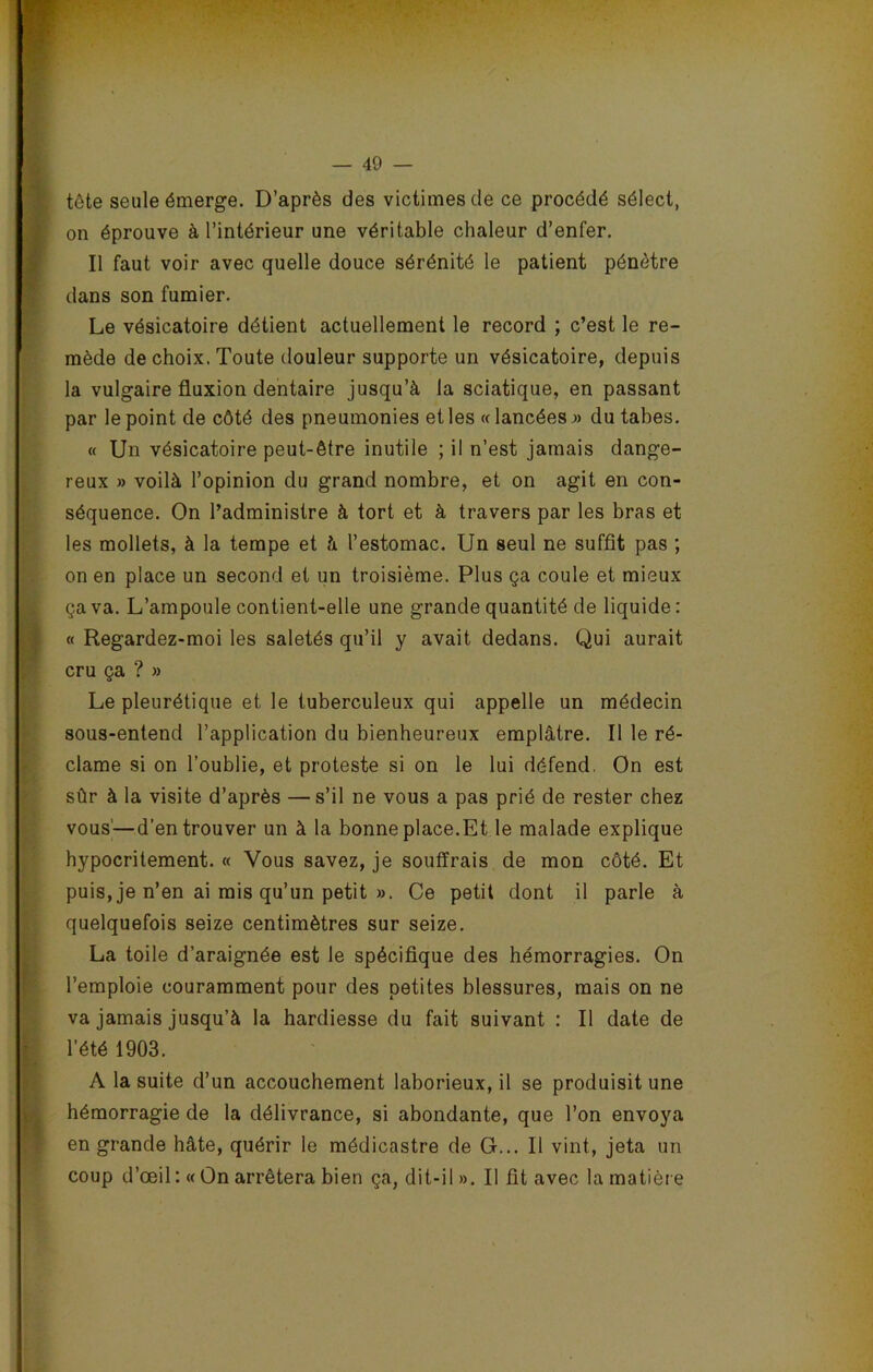tête seule émerge. D’après des victimes de ce procédé sélect, on éprouve à l’intérieur une véritable chaleur d’enfer. Il faut voir avec quelle douce sérénité le patient pénètre dans son fumier. Le vésicatoire détient actuellement le record ; c’est le re- mède de choix. Toute douleur supporte un vésicatoire, depuis la vulgaire fluxion dentaire jusqu’à la sciatique, en passant par le point de côté des pneumonies et les « lancées » du tabes. « Un vésicatoire peut-être inutile ; il n’est jamais dange- reux » voilà l’opinion du grand nombre, et on agit en con- séquence. On l’administre à tort et à travers par les bras et les mollets, à la tempe et à l’estomac. Un seul ne suffit pas ; on en place un second et un troisième. Plus ça coule et mieux ça va. L’ampoule contient-elle une grande quantité de liquide : « Regardez-moi les saletés qu’il y avait dedans. Qui aurait cru ça ? » Le pleurétique et le tuberculeux qui appelle un médecin sous-entend l’application du bienheureux emplâtre. Il le ré- clame si on l’oublie, et proteste si on le lui défend. On est sûr à la visite d’après —s’il ne vous a pas prié de rester chez vous'—d’en trouver un à la bonne place.Et le malade explique hypocritement. « Vous savez, je souffrais de mon côté. Et puis, je n’en ai mis qu’un petit ». Ce petit dont il parle à quelquefois seize centimètres sur seize. La toile d’araignée est le spécifique des hémorragies. On l’emploie couramment pour des petites blessures, mais on ne va jamais jusqu’à la hardiesse du fait suivant : Il date de l’été 1903. A la suite d’un accouchement laborieux, il se produisit une hémorragie de la délivrance, si abondante, que l’on envoya en grande hâte, quérir le médicastre de G... Il vint, jeta un coup d’œil :« On arrêtera bien ça, dit-il». Il fit avec la matière
