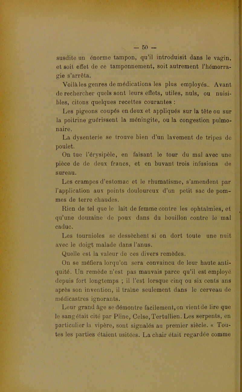 susdite un énorme tampon, qu’il introduisit dans le vagin, et soit effet de ce tamponnement, soit autrement l’hémorra- gie s’arrêta. Voilà les genres de médications les plus employés.. Avant de rechercher quels sont leurs effets, utiles, nuis, ou nuisi- bles, citons quelques recettes courantes : Les pigeons coupés en deux et appliqués sur la tête ou sur la poitrine guérissent la méningite, ou la congestion pulmo- naire. La dysenterie se trouve bien d’un lavement de tripes de poulet. On tue l’érysipèle, en faisant le tour du mal avec une pièce de de deux francs, et en buvant trois infusions de sureau. Les crampes d’estomac et le rhumatisme, s’amendent par l’application aux points douloureux d’un petit sac de pom- mes de terre chaudes. Rien de tel que le lait de femme contre les ophtalmies, et qu’une douzaine de poux dans du bouillon contre le mal caduc. Les tournioles se dessèchent si on dort toute une nuit avec le doigt malade dans l’anus. Quelle est la valeur de ces divers remèdes. On se méfiera lorqu’on sera convaincu de leur haute anti- quité. Un remède n’est pas mauvais parce qu’il est employé depuis fort longtemps ; il l’est lorsque cinq ou six cents ans après son invention, il traîne seulement dans le cerveau de médicastres ignorants. Leur grand âge se démontre facilement, on vient de lire que le sangétait cité par Pline, Celse,Tertullien. Les serpents, en particulier la vipère, sont signalés au premier siècle. « Tou- tes les parties étaient usitées. La chair était regardée comme