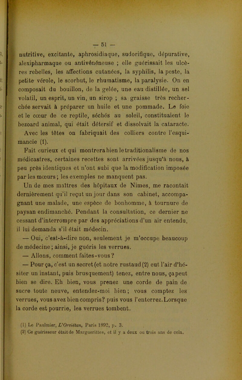 nutritive, excitante, aphrosidiaque, sudorifique, dëpurative, alexipharmaque ou antivénéneuse ; elle guérissait les ulcè- res rebelles, les affections cutanées, la syphilis, la peste, la petite vérole, le scorbut, le rhumatisme, la paralysie. On en composait du bouillon, de la gelée, une eau distillée, un sel volatil, un esprit, un vin, un sirop ; sa graisse très recher- chée servait à préparer un huile et une pommade. Le foie et le cœur de ce reptile, séchés au soleil, constituaient le bezoard animal, qui était détersif et dissolvait la cataracte. Avec les têtes on fabriquait des colliers contre l’esqui- mancie (1). Fait curieux et qui montrera bien le traditionalisme de nos médicastres, certaines recettes sont arrivées jusqu’à nous, à peu près identiques et n’ont subi que la modification imposée parles mœurs; les exemples ne manquent pas. Un de mes maîtres des hôpitaux de Nimes, me racontait dernièrement qu’il reçut un jour dans son cabinet, accompa- gnant une malade, une espèce de bonhomme, à tournure de paysan endimanché. Pendant la consultation, ce dernier ne cessant d’interrompre par des appréciations d’un air entendu, il lui demanda s’il était médecin. — Oui, c’est-à-dire non, seulement je m’occupe beaucoup de médecine ; ainsi, je guéris les verrues. — Allons, comment faites-vous? — Pour ça, c’est un secret (et notre rustaud (2) eut l’air d’hé- siter un instant, puis brusquement) tenez, entre nous, çapeut bien se dire. Eh bien, vous prenez une corde de pain de sucre toute neuve, entendez-moi bien ; vous comptez les verrues, vous avez bien compris? puis vous l’enterrez.Lorsque la corde est pourrie, les verrues tombent. (1) Le Paulraier, L'Orviétan, Paris 1892, p. 3.
