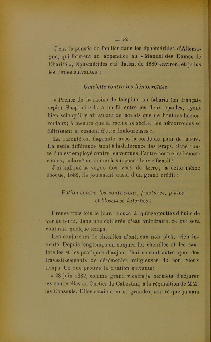 J’eus la pensée de fouiller dans les éphémérides d’Allema- gne, qui forment un appendice au «Manuel des Dames de Charité », Ephémérides qui datent de 1680 environ, et je lus les lignes suivantes : Omelette contre les hémorroïdes « Prenez de la racine de telepium ou fabaria (en français orpin). Suspendez-la à un fil entre les deux épaules, ayant bien soin qu’il y ait autant de nœuds que de boutons hémor- roïdaux; à mesure que la racine se sèche, les hémorroïdes se flétrissent et cessent d’être douloureuses ». La parenté est flagrante avec la corde de pain de sucre. La seule différence tient à la différence des temps. Sans dou- te l’un est employé contre les verrues; l’autre contre les hémor- roïdes; cela même donne à supposer leur efficacité. J’ai indiqué la vogue des vers de terre; à cette même époque, 1682, ils jouissent aussi d’un grand crédit: Potion contre les contusions, fractures, plaies et blessures internes : Prenez trois fois le jour, douze à quinzegoultes d’huile de ver de terre, dans une cuillerée d’eau vulnéraire, ce qui sera continué quelque temps. Les conjureurs de chenilles n’ont, eux non plus, rien in- venté. Depuis longtemps on conjure les chenilles et les sau- terelles et les pratiques d’aujourd’hui ne sont autre que des travestissements de cérémonies religieuses du bon vieux temps. Ce que prouve la citation suivante: « 28 juin 1682, comme grand vicaire je permets d’adjurer jes sauterelles au Cartier de Cabestan, à la réquisition de MM. les Conseuls. Elles estaient en si grande quantité que jamais