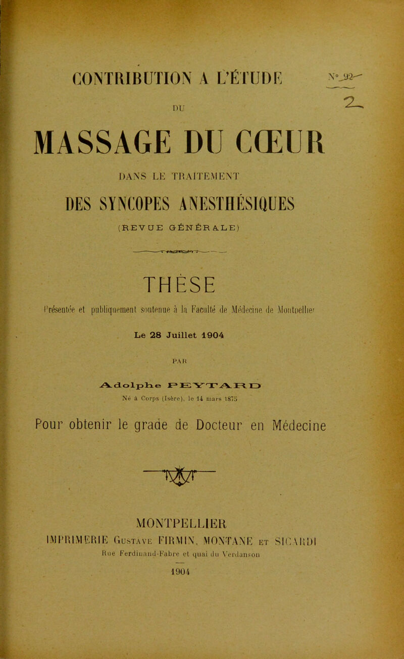 CONTRIBUTION A L’ÉTÜDU nu MASSAGE DU CŒUR DANS LE TRAITEMENT DES SYNCOPES ANESTHÉSIQUES (REVUE GÉNÉRALE) THÈSE Présentée et publiquement soutenue à l;i Facilité de Médecine île Moiitiiellie» Le 28 Juillet 1904 PAR jA-dLolplne F* Ei'V'T'.A. lE^ H> Né à Corps (Isère), le 14 mars 187a Pour obtenir le grade de Docteur en Médecine MONTPELUEH EMPRIMEIUE Gustave FIRMIN, MONTANE et SIGARDl
