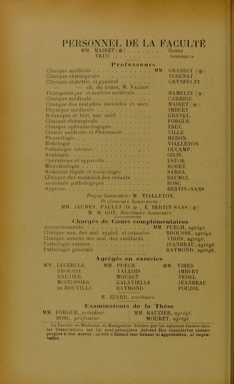 PERSONNEL DE I.A EACÜ[/I'É M M. MAI UET ( *l5î ) l)OYE^ TRUC Assessedh I* ro f e sse U rs Clinique médicale , MM . GRASSi'iT Clinique chirurgicale TIÜDENAT. CIini(iue ohslélric. et gynécol GR YNFELTT. — — ch. du cours, M. Vallois. Thérapeulique et matière médicale. ... HAMELIN (^) Clinique médicale CARRIEU. Clinique des maladies mentales et nei v. MAIRET(Yf) Physi(iue médicale IMBERT Botanique et hist. nal. méd. GRANEL, Clinique chirurgicale EOItGUE. Clinique ophtalmologique TRUC. Chimie médicale et Pharmacie VILLE. Physiologie. BEDON. Histologie VIALLETON Pathologie interne DUCAMP. Anatomie GILIS. Ol)érations et appaieils lüSTOR. Microbiologie RÜDET. Médecine légale et toxicologie SARDA. Clinique des maladies des enfants .... BAUMhiL. .‘\natomie pathologique BOSC Hygiène BEBTIN-SANS Doyp.n honoraire: M. VIALLETON. /‘i ofesarui s honoraires : MM. .lAUMES, PAULETfO.Vr, E. BERTIN-SANS ( M. H. GOT, Secrétaire honoraire (Bi:ii‘<|é.s <le (loiiivs compléinenluires Accouchements MM. PUECH, agrégé. Clinique ann. des mal. syphil. et cutanées BROUSSE, agrégé Clini(|ue annexe des mal. des vieillards. . VIRES, agrégé. Pathologie externe .lEANBRAU, agrégé. Pathologie générale RAYMOND, agrégé. A(|ré(|és en exercice MM. LECERCLE. MM. PUECH MM. VIRES BROUSSE VALLOIS IMBERT HAUZIER MOURET VEDEL MOITESSIER GALA VIELLE JEANBRAU DE ROUVILLT; RAYMOND POUJOL M. IZARD, secrétaire. LCxaiiiinaleiirs de la Tiièse MM. FORGUE, président. MM. RAUZIER, agrégé. BOSC, professeur. MOURET, agrégé. La Kaculté de Médecine de Montpellier déclare que les opinions émises dans les Dissertations qui lui sont présentées doivent être considérées comme propres à leur auteur; qu’elle n’entend leur donner ni approbation, ni impro- bation