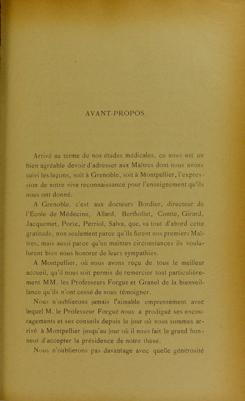 AVANT-PROPOS Arrivé au terme de nos études médicales, ce nous est un bien agréable devoir d’adresser aux Maîtres dont nous avons suivi les leçons, soit à Grenoble, soit à Montpellier, l’expres - sion de notre vive reconnaissance pour l’enseignement qu’ils nous ont donné. A Grenoble, c’est aux docteurs Bordier, directeur de l’Ecole de Médecine, Allard, Berthollet, Comte, Girard, Jacquemet, Porte, Perriol, Salva, que, va tout d’abord cette gratitude, non seulerrient parce qu’ils furent nos premiers Maî- tres, mais aussi parce qu’en maintes circonstances ils voulu- lurent bien nous honorer de leurs sympathies. A Montpellier, où nous avons reçu de tous le meilleur accueil, qu’il nous soit permis de remercier tout particulière- ment MM. les Professeurs Forgue et Granel de la bienveil- lance qu’ils n’ont cessé de nous témoigner. Nous n’oublierons jamais Paimable empressement avec lequel M. le Professeur Forgue nous a prodigué ses encou- ragements et ses conseils depuis le jour où nous sommes ar- rivé à Montpellier jusqu’au jour où il nous fait le grand hon- neur d’accepter la présidence de notre thèse. Nous n’oublierons pas davantage avec quelle générosité