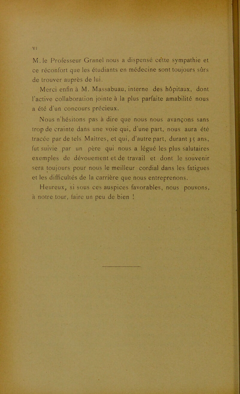 M.le Professeur Granel nous a dispensé cette sympathie et ce réconfort que les étudiants en médecine sont toujours sûrs de trouver auprès de lui. Merci enfin à M. Massabuau, interne des hôpitaux, dont l’active collaboration jointe à la plus parfaite amabilité nous a été d’un concours précieux. Nous n’hésitons pas à dire que nous nous avançons sans trop de crainte dans une voie qui, d’une part, nous aura été tracée par de tels Maîtres, et qui, d’autre part, durant 3 5 ans, fut suivie par un père qui nous a légué les plus salutaires exemples de dévouement et de travail et dont le souvenir sera toujours pour nous le meilleur cordial dans les fatigues et les difficultés de la carrière que nous entreprenons. Heureux, si sous ces auspices favorables, nous pouvons, à notre tour, taire un peu de bien !