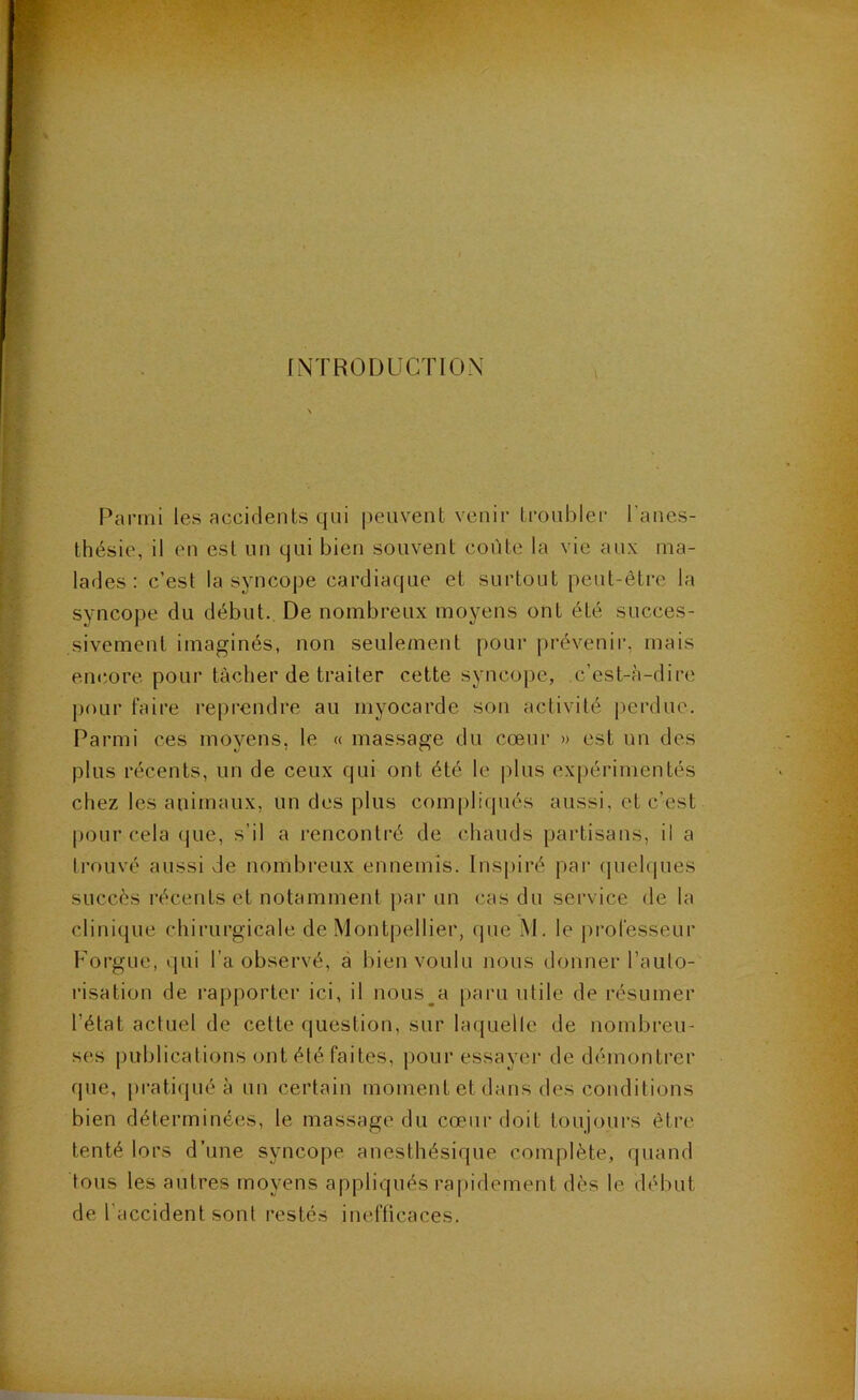 INTRODUCTION Parmi les accidents qui |)euvent venir troubler l’anes- thésie, il en est un qui bien souvent coûte la vie aux ma- lades : c’est la syncope cardiaque et surtout peut-être la syncope du début. De nombreux moyens ont été succes- sivement imaginés, non seulement pour prévenir, mais eiKiore pour tâcher de traiter cette syncope, c’est-à-dire pour faire reprendre au myocarde son activité perdue. Parmi ces moyens, le « massage du cœur » est un des plus récents, un de ceux qui ont été le plus ex[)érimentés chez les animaux, un des plus compliqués aussi, et c’est pour cela que, s’il a rencontré de chauds partisans, il a trouvé aussi de nombreux ennemis. Inspiré par (juehiues succès l’écents et notamment ])ar un cas du service de la clinique chirurgicale de Montpellier, que M. le professeur Forgue, qui l’a observé, à bien voulu nous donner l’auto- risation de rapporter ici, il nous^a paru utile de résumer l’état actuel de cette question, sur laquelle de nombreu- ses publications ont été faites, pour essayer de démontrer que, pratiqué à un certain moment et dans des conditions bien déterminées, le massage du cœur doit toujours être tenté lors d’une syncope anesthésique complète, quand tous les autres moyens appliqués rapidement dès le début de l’accident sont restés inefficaces.