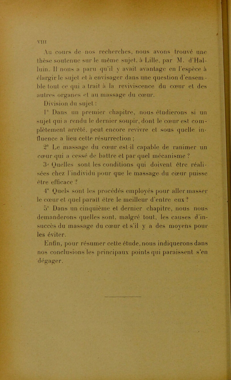 Au cours de nos recherches, nous avons trouvé une thèse soutenue sur le même sujet, à Lille, par M. d’Hal- luin. 11 nous a paru ([u’il y avait avantage en l’espèce à élargir le sujet et à envisager dans une question d’ensem- ble tout ce (pii a trait à la reviviscence du cœur et des auti-es organes et au massage du cœur. Division du sujet : I Dans un premiei’ chapitre, nous étudierons si un sujet qui a rendu le dernier soupir, dont le cœur est com- plètement arrêté, peut encore revivre et sous quelle iii- tluence a lieu cette résurrection ; 2® Le massage du cœur est-il capable de ranimer un cœur qui a cessé de battre et par quel mécanisme ? IL (Quelles sont les conditions qui doivent être réali- sées chez l’individu pour que le massage du cœur puisse être erticacc ? r Quels sont les procédés employés pour aller masser le cœur et quel jiarait être le meilleur d’entre eux? 5 Dans un cimpiième et dernier chapitre, nous nous demanderons quelles sont, malgré tout, les causes d’in- succès du massage du cœur et s’il y a des moyens pour les éviter. Enfin, pour résumer cette étude, nous indiquerons dans nos conclusions les principaux points qui paraissent s’en 'dégager.