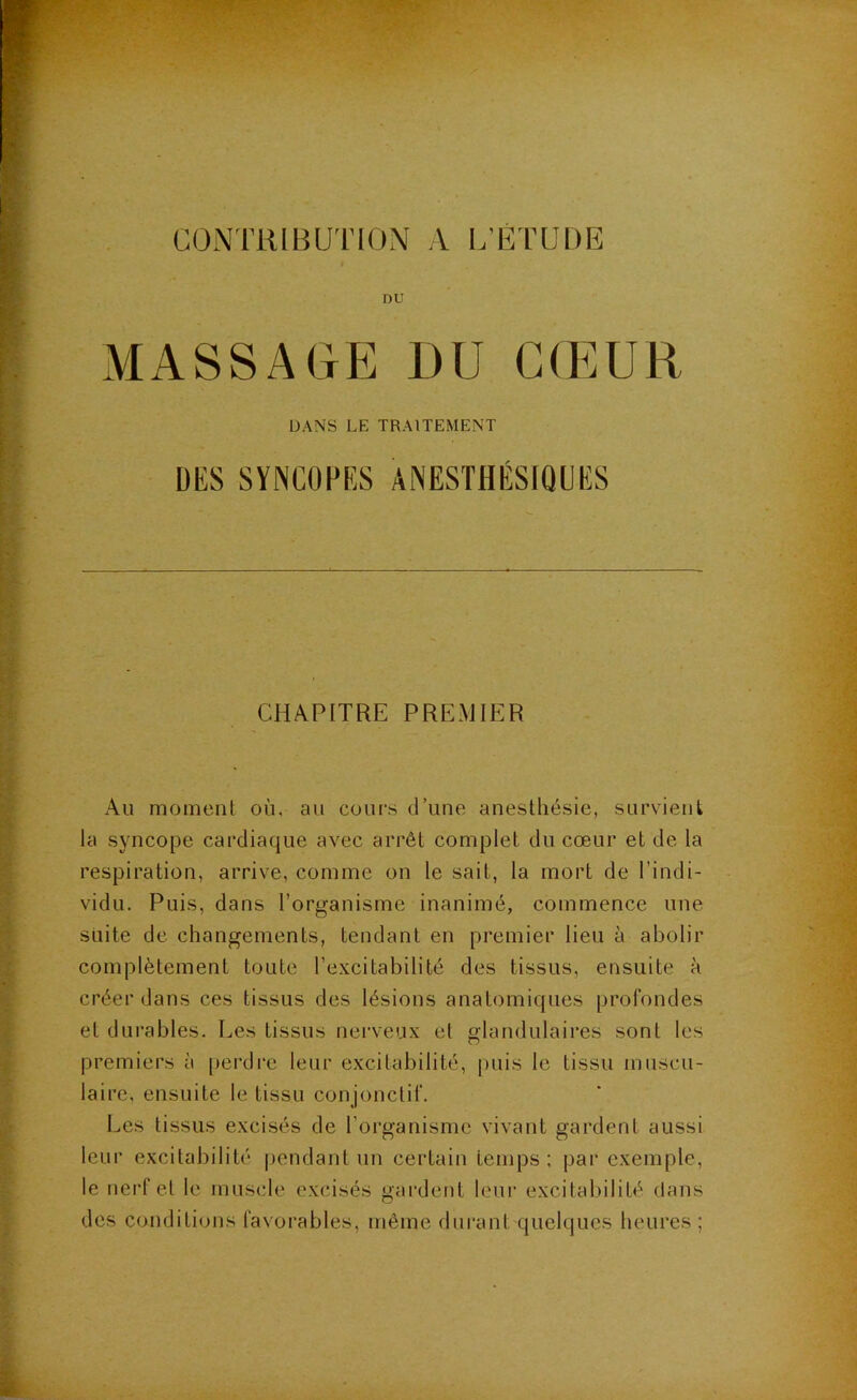 CONTRIBUIMON A l.’ETUDE DU MASSAGE I)U G(EUR DANS LE TRAITEMENT ÜKS SYNCÜPKS ANESTHÉSIQUlîS CHAPITRE PREMIER Au moment où, au cours d’une anesthésie, survient la syncope cardiaque avec arrêt complet du cœur et de la respiration, arrive, comme on le sait, la mort de l’indi- vidu. Puis, dans l’organisme inanimé, commence une suite de changements, tendant en premier lieu à abolir complètement toute l’excitabilité des tissus, ensuite à créer dans ces tissus des lésions anatomiques profondes et durables. Les tissus nerveux et glandulaires sont les premiers à [jerdre leur excitabilité, j)uis le tissu muscu- laire, ensuite le tissu conjonctif. Les tissus excisés de l’organisme vivant gardent aussi leu r excitabilité pendant un certain temps; par exemple, le nerf et le muscle excisés gardent leur excitabilité dans des conditions favorables, même durant quelques heures ;