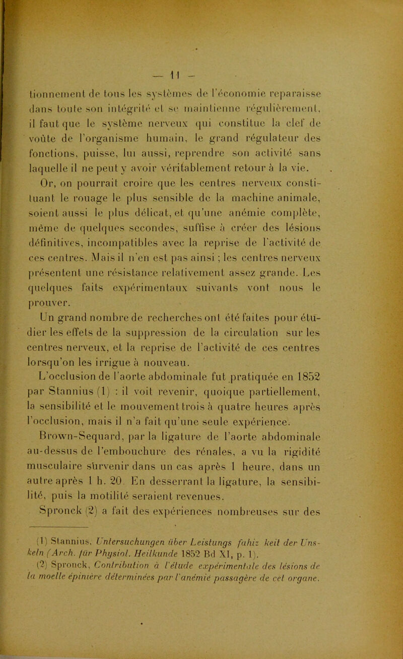 tionnemeiil de tous les systèmes de l’économie reparnisse dans toute sou iiiLégrilé et se maintienne régulièreimml, il faut que le système nerveux (|ui constitue la clef de voûte de l’organisme humain, le grand régulateur des fonctions, puisse, lui aussi, reprendi’e son activité sans laquelle il ne peut y avoir véritablement retour è la vie. (3r, on pourrait croire que les centres nerveux consti- tuant le rouage le plus sensible de la machine animale, soient aussi le plus délicat, et qu’une anémie comjjlète, même de quelques secondes, suffise à créer des lésions définitives, incompatibles avec la reprise de l’activité de ces centres. Mais il n’en est pas ainsi ; les centres nerveux présentent une résistance relativement assez grande. Les quelques faits expérimentaux suivants vont nous le prouver. Un grand nombre de recherches ont été faites pour étu- dier les effets de la suppression de la circulation sur les centres nerveux, et la reprise de l’activité de ces centres lorsqu’on les irrigue à nouveau. L’occlusion de l’aorte abdominale fut pratiquée en 1852 par Stannius(l ) : il voit revenir, quoique partiellement, la sensibilité et le mouvement trois à quatre heures après l’occlusion, mais il n’a fait qu’une seule expérience. Brown-Sequard, par la ligature de l’aorte abdominale au-dessus de l’embouchure des rénales, a vu la rigidité musculaire survenir dans un cas après 1 heure, dans un autre après l h. 20. En desserrant la ligature, la sensibi- lité, puis la motilité seraient revenues. Spronck (2) a fait des expériences nombreuses sur des (1) Stannius, L ntersuchungen über Leishings fahiz keit der Uns- keln (Arch. für Physiol. Heilkunde 1852 Bd XI, p. 1). (2) Spronck, Conlribution à l'élude expérimentale des lésions de la moelle épinière déterminées par l'anémié passagère de cet organe.