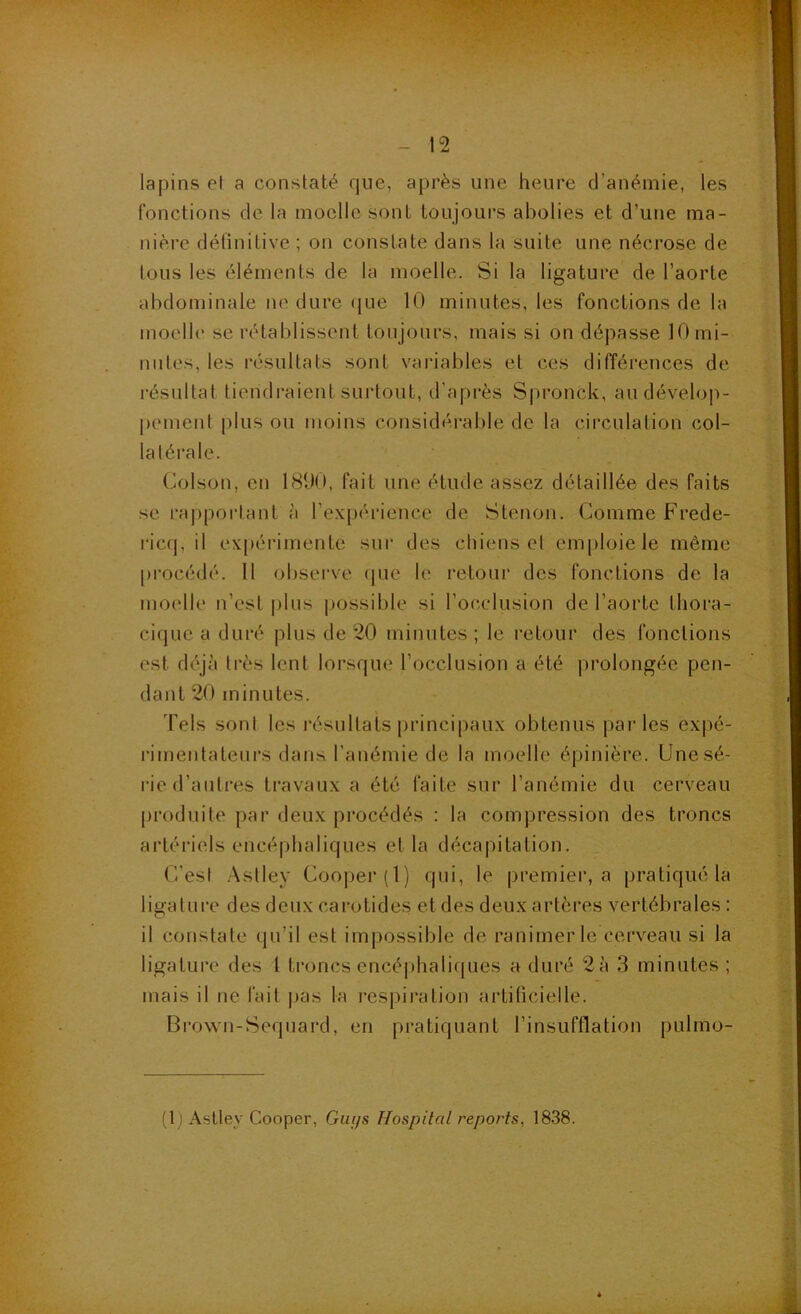 lapins et a constaté que, après une heure d’anémie, les fonctions de la moelle sont toujours abolies et d’une ma- nière définitive ; on constate dans la suite une nécrose de tous les éléments de la moelle. Si la ligature de l’aorte abdominale no dure (jue 10 minutes, les fonctions de la moelle se rétablissent toujours, mais si on dépasse 10 mi- nutes, les résultats sont vai-iables et ces ditïérences de résultat tiendraient surtout, d’après Spronck, au dévelop- pement plus ou moins considérable de la circulation col- latérale. Colson, en 1890, fait une étude assez détaillée des faits se rappoi'tant à l’expérience de Stenon. Comme Frede- ric(|, il ex|)érimente sui‘ des chiens et emploie le même procédé. 11 obsei've (jue le retour des fonctions de la moelle n’est |)lus |)ossible si l’occlusion de l’aorte thora- cique a duré plus de 20 minutes ; le retour des fonctions est déjà très lent lorsque l’occlusion a été prolongée pen- dant 20 minutes. Tels sont les l'ésultats principaux obtenus pai'les expé- rimentateurs dans l’anémie de la moelle épinière. Une sé- rie d’antres travaux a été faite sur l’anémie du cerveau |)roduite par deux procédés ; la compression des troncs artériels encéphaliques et la décapitation. C’est .Astley Cooper(l) qui, le premier, a pratiqué la ligature des deux carotides et des deux artères vertébrales : il constate qu’il est impossible de ranimer le cerveau si la ligature des 1 troncs cncéphalicpies a duré 2à 3 minutes; mais il ne fait ]>as la respiration artificielle. Brown-Sequard, en pratiquant l’insufflation pulmo- (1 ! Astley Cooper, Guys Hospital reports, 1838.