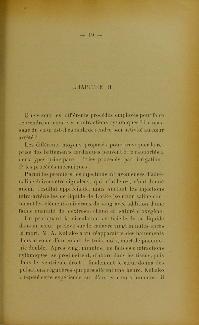 CHAPITRE H Quels sont les différents procédés employés pour faire reprendre au cœur ses contractions rythmiques ? Le mas- sage du cœur est-il capable de rendre son activité au cœur arrêté? Les différents moyens proposés pour provoquer la re- prise des battements cardiaques peuvent être rapportés à deux types principaux : 1“ les procédés par irrigation : 2“ les procédés mécaniques. Parmi les premiers,les injections intraveineuses d’adré- naline doivent être signalées, qui, d’ailleurs, n’ont donné aucun résultat appréciable, mais surtout les injections intra-artérielles de liquide de Locke (solution saline con- tenant les éléments minéraux du sang avec addition d’une faible quantité de dextrose) chaud et saturé d’oxygène. En pratiquant la circulation artiticielle de ce liquide dans un cœur prélevé sur le cadavre vingt minutes après la mort, M. A. Kuliako a vu réapparaître des battements dans le cœur d’un enfant de trois mois, mort de pneumo- nie double. Après vingt minutes, de faibles contractions rythmiques se produisirent, d’abord dans les tissus, puis dans le ventricule droit ; tinalement le cœur donna des pulsations régulières qui persistèrent une heure. Kuliako a répété cette expérience sur d’autres cœurs humains; il