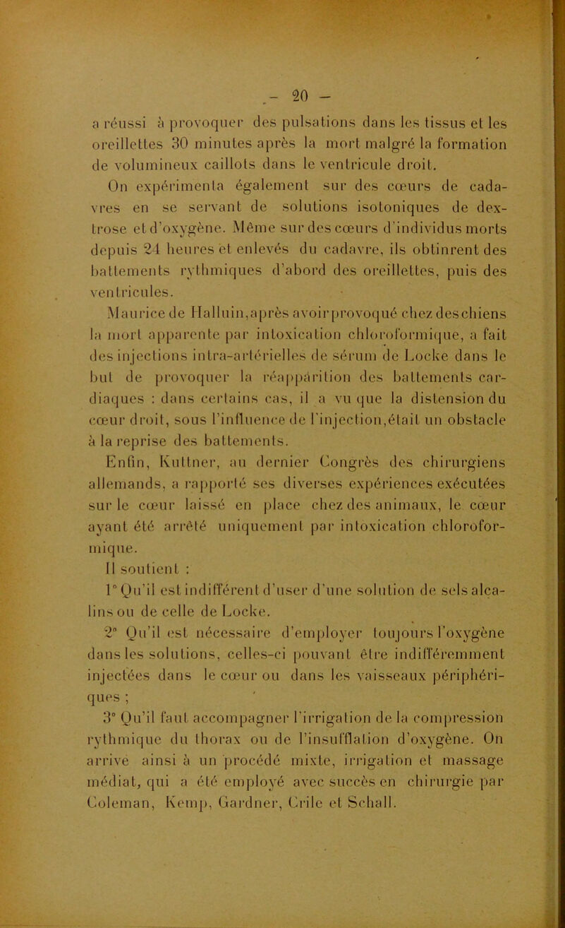 a réussi à provoquer des pulsalioiis dans les tissus et les oreillettes 30 minutes après la mort malgré la formation de volumineux caillots dans le ventricule droit. On expérimenta également sur des cœurs de cada- vres en se servant de solutions isotoniques de dex- trose et d’oxygène. Même sur des cœurs d’individus morts depuis 24 heures et enlevés du cadavre, ils obtinrent des l)attements rythmiques d’abord des oreillettes, puis des ventricules. Maurice de Halluin,après avoirprovoqué chez deschiens la mort apparente par intoxication chlororormi(|ue, a fait des injections intra-artérielles de sérum de Locke dans le but de provoquer la réa|)j)ctrilion des battements car- diaques : dans certains cas, il a vu que la distension du cœur droit, sous rintluence de l'injection,était un obstacle à la reprise des battements. Enfin, Kuttner, au dernier Congrès des chirurgiens allemands, a rapporté ses diverses expériences exécutées sur le cœur laissé en j)lace chez des animaux, le cœur ayant été ai’rêté uniquement pai‘ intoxication chlorofor- mique. Il soutient : 1“ Qu’il est indifférent d’user d’une solution de sels alca- lins ou de celle de Locke. 2“ Qu’il (.‘st nécessaire d’employer toujours l’oxygène dans les solutions, celles-ci |)ouvant être indifféremment injectées dans le cœur ou dans les vaisseaux périphéri- ques ; 3” Qu’il faut accompagner l’irrigation de la compression rythmique du thorax ou de l’insufflation d’oxygène. On arrive ainsi è un jjrocédé mixte, irrigation et massage médiat, qui a été employé avec succès en chirurgie par Coleman, Kemp, Gardner, Crile et Schall.