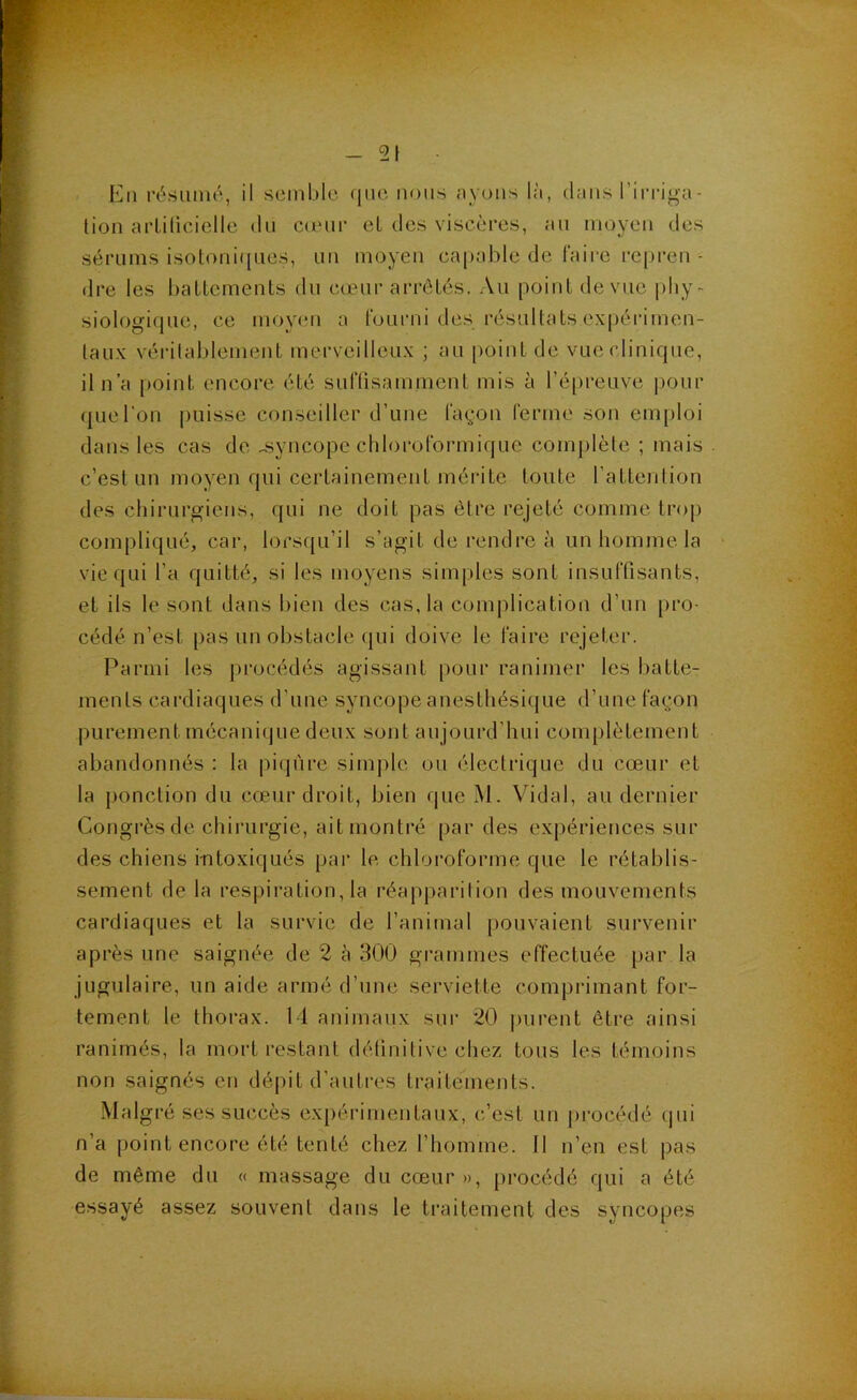 lion arlilicielle du cuHii* el des viscères, au moyeu des sérums isotouiques, un moyen capable de faire repren - dre les baltcments du cœur arrêtés. Au point de vue jdiy- siologicjue, ce moyen a fourni des résultats expéiâmen- laux vérilablement merveilleux ; au point de vue clinique, il n’a point encore été suflisamment mis à l’épreuve |iour que l'on puisse conseiller d’une façon ferme son emploi dans les cas de ..syncope chloroformique complète ; mais c’est un moyen qui certainement mérite toute l’attention des chirurgiens, qui ne doit pas être rejeté comme trop compliqué, car, lorsqu’il s’agit de rendre à un homme la vie qui l’a quitté, si les moyens simples sont insuffisants, et ils le sont dans bien des cas, la complication d’un pro- cédé n’est pas un obstacle (|ui doive le faire rejeter. Parmi les procédés agissant pour ranimer les batte- ments cardiaques d’une syncopeanesthésiijue d’une façon purement mécanique deux sont aujourd’hui complètement abandonnés : la piqûre simple ou électrique du cœur et la ponction du cœur droit, bien que M. Vidal, au dernier Congrès de chirurgie, ait montré par des expériences sur des chiens intoxiqués par le chloroforme que le rétablis- sement de la respiration, la réapparition des mouvements cardiaques et la survie de l’animal pouvaient survenir après une saignée de 2 à 300 grammes effectuée par la jugulaire, un aide armé d’une serviette comprimant for- tement le thorax. 14 animaux sur 20 purent être ainsi ranimés, la mort restant définitive chez tous les témoins non saignés en dépit d’autres traitements. Malgré ses succès expérimentaux, c’est un procédé cpii n’a point encore été tenté chez l’homme. 11 n’en est pas de même du « massage du cœur», procédé qui a été essayé assez souvent dans le traitement des syncopes