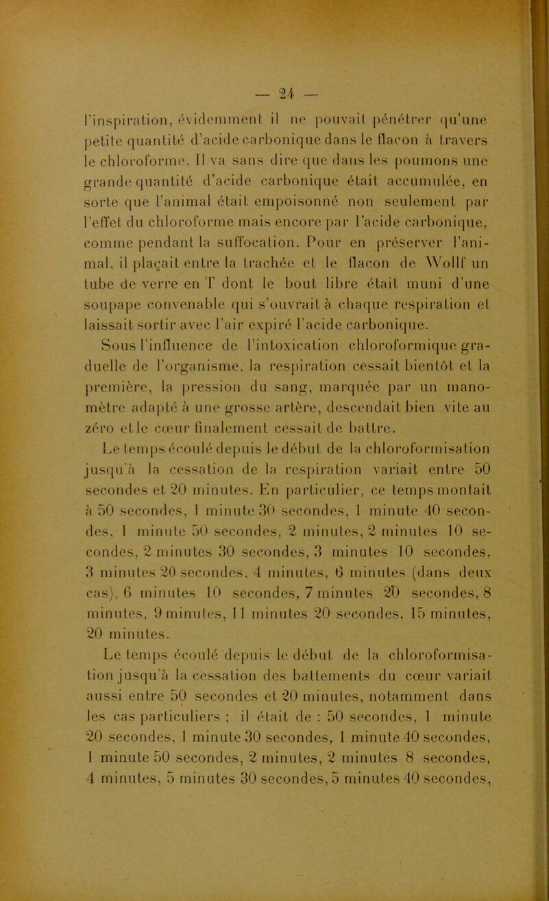 l’inspiration, évidemment il ne pouvait pénétrer qu’une petite quantité d’acide carbonique dans le üacon à travers le chloroforme.. Il va sans dire que dans les |)oumons une. grande quantité d’acide carbonique était accumulée, en sorte que l’animal était empoisonné non seulement par l’efïet du chloroforme mais encore par l’acide carbonique, comme pendant la suffocation. Pour en préserver l’ani- mal, il plaçait entre la trachée et le flacon de Wollf un tube de verre en T dont le bout libre était muni d’une soupape convenable qui s’ouvrait à chaque respiration et laissait sortir avec l’air expiré l’acide carbonique. Sous l’influence de l’intoxication chloroformique gra- duelle de l’organisme, la respiration cessait bientôt et la première, la |)ressiou du sang, marquée par un mano- mètre adapté à une grosse artère, descendait bien vite au zéro et le cœur finalement cessait de battre. Le temps éc.oulé depuis le début de la chloroformisation jusqu’il la cessation de la respiration variait entre 50 secondes et 20 minutes. En jiarticulicr, ce temps montait à 50 secondes, 1 minute 3(> secondes, 1 minute 40 secon- des, 1 minute 50 secondes, 2 minutes, 2 minutes 10 se- condes, 2 minutes 30 secondes, 3 minutes 10 secondes, 3 minutes 20 secondes, 4 minutes, 0 minutes (dans deux cas), 6 minutes 10 secondes, 7 minutes 2l) secondes, 8 minutes, Ominutes, 11 minutes 20 secondes, 15 minutes, 20 minutes. Le temps écoulé depuis le début de la chloroformisa- tion jusqu’à la cessation des battements du cœur variait aussi entre 50 secondes et 20 minutes, notamment dans les cas particuliers ; il était de : 50 secondes, 1 minute 20 .secondes, 1 minute 30 secondes, 1 minute 40 secondes, 1 minute 50 secondes, 2 minutes, 2 minutes 8 secondes, 4 minutes, 5 minutes 30 secondes, 5 minutes 40 secondes,