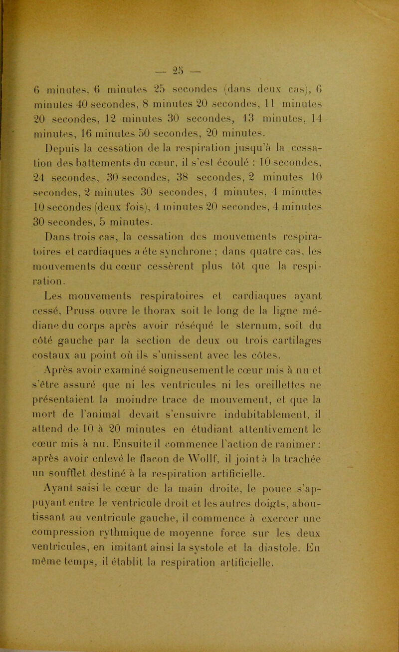 G minutes, G minutes 25 secondes (dans deux cas), G minutes 40 secondes, 8 minutes 20 secondes, 11 minutes 20 secondes, 12 minutes 50 secondes, 13 minutes, 11 minutes, IG minutes 50 secondes, 20 minutes. Depuis la cessation de la resj)iration jusqu’à la cessa- tion des battements du cœur, il s’est écoulé : 10 secondes, 24 secondes, 30 secondes, 38 secondes, 2 minutes 10 secondes, 2 minutes 30 secondes, 1 minutes, 1 minutes 10 secondes (deux fois), 4 minutes 20 secondes, 4 minutes 30 secondes, 5 minutes. Dans trois cas, la cessation des mouvements respira- toires et cardiaques a été synchrone ; dans quatre cas, les mouvements du cœur cessèrent plus tôt que la respi- ration. Les mouvements respiratoires et cardia(jues ayant cessé, Pruss ouvre le thorax soit le long de la ligne mé- diane du corps après avoir réséqué le sternum, soit du côté gauche par la section de deux ou trois cartilages costaux au point où ils s’unissent avec les côtes. Après avoir examiné soigneusement le cœur mis à nu et s’être assuré que ni les ventricules ni les oreillettes ne présentaient la moindre, trace de mouvement, et que la mort de l’animal devait s’ensuivre indubitablement, il attend de 10 à 20 minutes en étudiant attentivement le cœur mis à nu. Ensuite il commence l’action de l’animer ; après avoir enlevé le flacon de Wollf, il joint à la trachée un soufflet destiné à la respiration artificielle. Ayant saisi le cœur de la main droite, le pouce s’ap- j)uyant enti’e le ventricule droit et les autres doigts, abou- tissant au ventricule gauche, il commence à exercer une compression rythmique de moyenne force sur les deux ventricules, en imitant ainsi la svstole et la diastole. En môme temps, il établit la respiration artificielle.