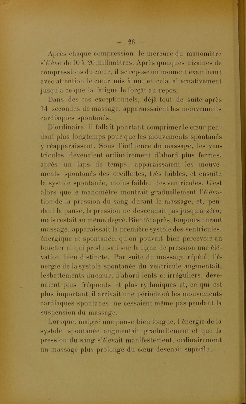 Après rhaqiio compression, le mercure du manomètre s'élève de 10 à 20 millimètres. yKprès quelques dizaines de compressions du cœur, il se repose un moment examinant avec attention le cœur mis à nu, et cela alternativement jusqu’à ce que la fatigue le forçât au repos. Dans des cas exceptionnels, déjà tout de suite après 14 secondes de massage, apparaissaient les mouvements cardiaques spontanés. D’ordinaire, il fallait pourtant comprimer le cœur pen- dant plus longtemps pour que les mouvements spontanés y réapparaissent. Sous l’influence du massage, les ven- tricules devenaient ordinairement d’abord plus fermes, après un laps de temps, apparaissaient les mouve- ments spontanés des oreillettes, très faibles, et ensuite la systole siiontanée, moins faible, des ventricules. C’est alors (pie le manomètre montrait graduellement l’éléva- tion de la pression du sang durant le massage, et, pen- dant la pause, la pression né descendait pas jusqu’à zéro, mais restait au même degré. Bientôt après, toujours durant massage, a|)paraissait la jiremière systole des ventricules, énergicjue et spontanée, tju’on ])Ouvait bien percevoir au toucher et (pii produisait sur la ligne de pression une élé- vation bien distincte. Par suite du massag'e répété, l’é- nergie de la systole spontanée du ventricule augmentait, lesbattements ducœur, d’abord lents et irréguliers, deve- naient plus fréquents et plus rythmiques et, ce qui est plus important, il arrivait une période où les mouvements cardiaques s|jontanés, ne cessaient même pas pendant la suspension du massage. l.orsque, malgré une |)ause bien longue, l’énergie de la systole spontanée augmentait graduellement et que la pression du sang s’élevait manifestement, ordinairement un massage plus [irolongé du cœur devenait superflu.