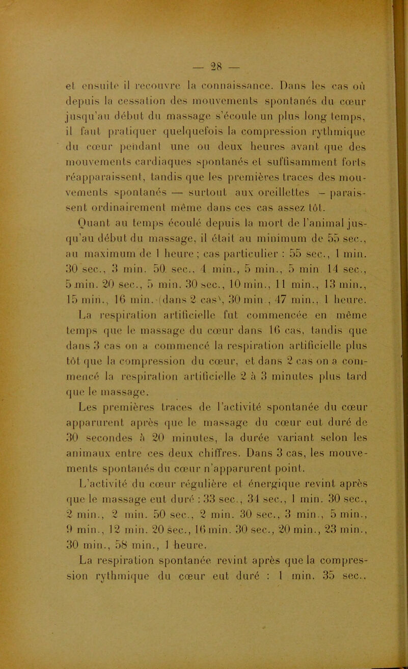 el cnsiiilo il i-ecoiivre la connaissance. Dans les cas on depuis la cessalion des niouvements spontanés du cœur jusrju’au début du massage s’écoule un |dus long temijs, il lauL pratiquer quelquefois la compression rytlunique du cœur peudant une ou deux heures avant (jue des mouvements cardiaques spontanés el suftisamment forts réapparaissent, tandis que les premières traces des mou- vements spontanés — surtout aux oreillettes - |)arais- sent ordinairement même dans ces cas assez tôt. Ouant au temps écoulé depuis la mort de l’animal jus- qu’au début du massage, il était au minimum de 55 sec., au maximum de 1 heure; cas particulier : 55 sec., 1 miii. 50 sec., 5 min. 50. sec., I min., 5 min., 5 min 14 sec., 5.min. 20 sec., 5 min. 30 sec., 10 min., 11 min., 13 min,, 15 min., 16 min. (dans 2 cas', 30 min , 47 min., 1 heure. La respiralion arlilici('llc fut commencée en même lenq)s qiu; le massage du cœur dans IG cas, taudis que dans 3 cas on a commencé la respiration artificielle plus tôt que la compression du cœur, et dans 2 cas on a com- mencé la res[)iration artificielle 2 à 3 minutes plus tard que le massage. Les premières traces de l’activité spontanée du cœur a[)parurent après que le massage du cœur eut duré de 30 secondes è 20 minutes, la durée vaiâant selon les animaux entre ces deux chiffres. Dans 3 cas, les mouve- ments spontanés du cœur n’apparurent point. L’activité du cœur régulière et énergique revint après que le massage eut duré : 33 sec., 34 sec., 1 min. 30 sec., 2 min., 2 min. 50 sec., 2 min. 30 sec., 3 min., 5 min., 9 min., 12 min. 20 sec., IGmin. 30 sec., 20 min., 23 min., 30 min., 58 min., 1 heure. La respiration spontanée, revint après que la compres- sion rythmique du cœur eut duré ; 1 min. 35 sec..