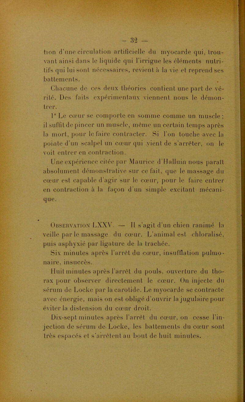 tion d’une circulation artificielle du myocarde qui, trou- vant ainsi dans le liquide qui l’irrigue les éléments nutri- tifs qui lui sont nécessaires, revient h la vie et repi'end ses battements. Chacune de ces deux théories contient une part de vé- rité, Des faits expérimentaux viennent nous le démon- trer. 1 Le cœur se comporte en somme comme un muscle; il suffit de pincer un muscle, môme un certain temps après la mort, pour le faire contracter. Si l’on touche avec la pointe d’un scalpel un cœur qui .^uent de s’arrêter, on le voit entrer en contraction. Une expérience citée j>ar Maurice d’Halluin nous paraît absolument démonstrative sur ce fait, que le massage du cœur est capable d’agir sur le cœur, pour le faire entrer en contraction à la façon d’un simple excitant mécani- que. Observation LXX\’. — Il s’agit d’un chien ranimé la veille par le massage du cœur. L’animal est chloralisé, puis asphyxié par ligature de la trachée. Six minutes après l’arrêt du cœur, insufflation pulmo- naire, insuccès. Huit minutes après l’arrêt du pouls, ouverture du tho- rax pour observer directement le cœur. On injecte du sérum de Locke par la carotide. Le myocarde se contracte avec énergie, mais on est obligé d’ouvrir la jugulaire pour éviter la distension du cœur droit. Dix-sept minutes après l’arrêt du cœur, on cesse l’in- jection de sérum de Locke, les battements du cœur sont très espacés et s’arrêtent an bout de huit minutes.