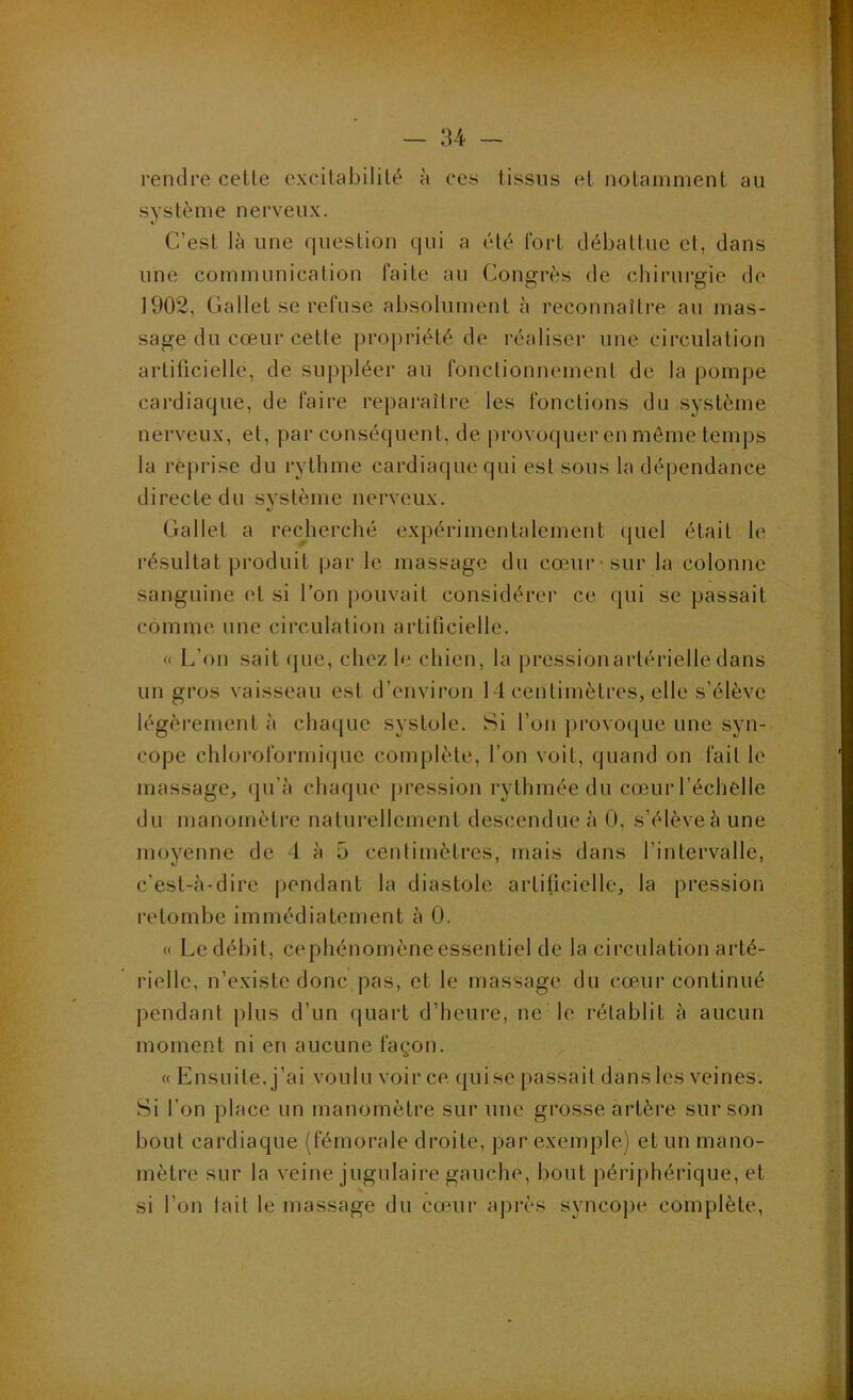 rendre celle excilabililé à ces tissus el nolammenl au syslème nerveux. C’esl là une queslion qui a été Ibrl cléballuc el, dans une communication faite au Congrès de chirurgie de 1902, Gallet se refuse absolument à reconnaître au mas- sage du cœur cette propriété de réaliser une circulation artificielle, de suppléer au fonctionnement de la pompe cardiaque, de faire reparaître les fonctions du système nerveux, el, par conséquent, de provoquer en môme temps la rejirise du rythme cardiaque qui est sous la dépendance directe du syslème nerveux. Gallet a recjierché expérimentalement (juel était le résLiltat produit par le massage du cœur* sur la colonne sanguine et si l’on pouvait considérer ce qui se passait comme une circulation artiticielle. « L’on sait (pie, chez h> chien, la pressionarlérielle dans un gros vaisseau est d’envii’on 14 centimètres, elle s’élève légèrement à chacpie systole. Si l’on provocpie une syn- cope chloroformi(jLic complète, l’on voit, quand on fait le massage, (pi’à chaque pression rythmée du cœur l’échelle du manomètre naturellement descendue à 0, s’élève à une moyenne de 4 à 5 centimètres, mais dans l’intervalle, c’est-à-dire |>endant la diastole artificielle, la pression retombe immédiatement à 0. « Lcdébil, cephénomèneessentiel de la circulation arté- rielle, n’existe donc pas, et le massage du cœur continué pendant plus d’un (piart d’hcui'e, ne le rétablit à aucun moment ni en aucune façon. « Ensuite, j’ai voulu voir ce, qui se passait dans les veines. Si l’on place un manomètre sur une grosse artère, sur son bout cardiaque (fémorale droite, par exemple) et un mano- mètre sur la veine jugulaire gauche, bout périphérique, et si l’on tait le massage du cœur après synco])e complète,