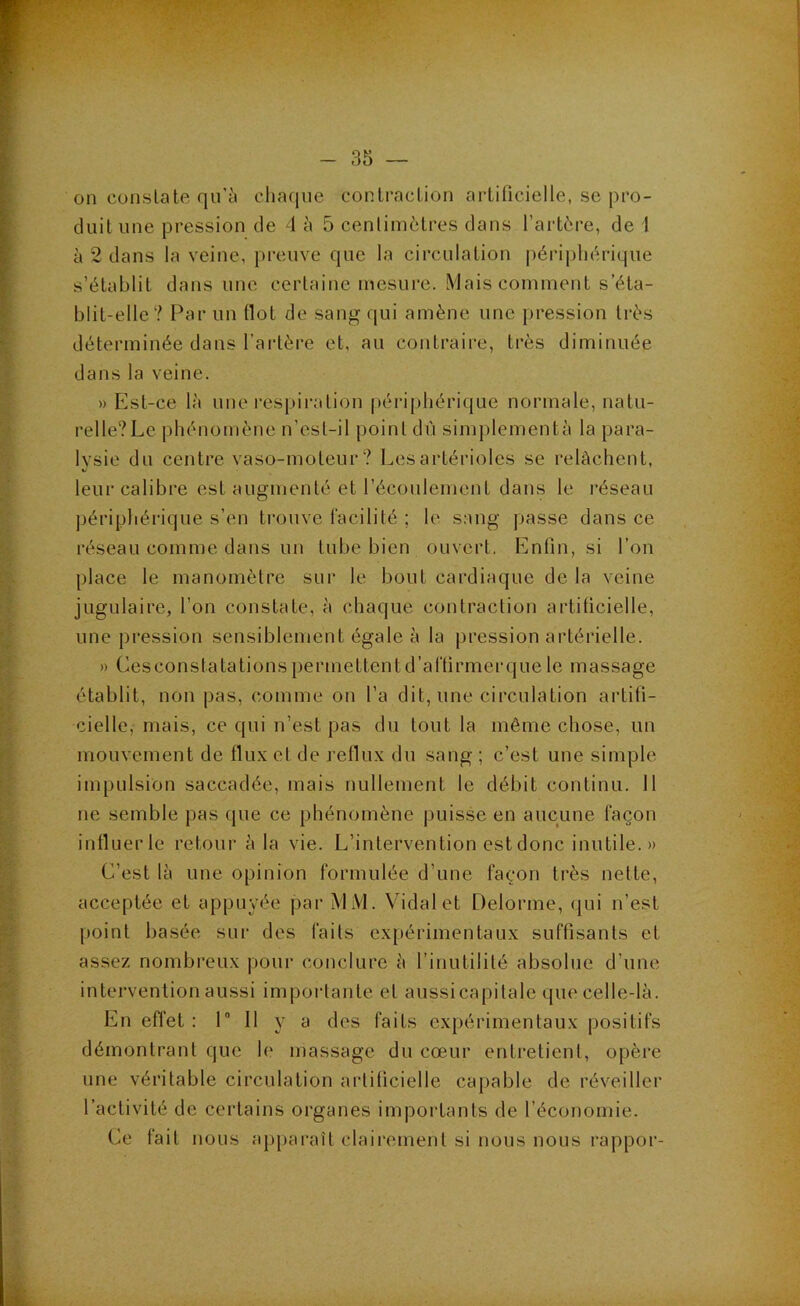 on constate qu'5 cliaqne contraction artificielle, se pro- duit une pression de 4 à 5 centimètres dans l’artère, de 1 à 2 dans la veine, preuve que la circulation périphérique s’établit dans une certaine mesure. Mais comment s’éta- blit-elle? Par un flot de sang f[ui amène une pression très déterminée dans l’artère et, au contraire, très diminuée dans la veine. » Est-ce là une respiration périphérique normale, natu- relle?Le phénomène n’est-il point dû simplementà la para- lysie du centre vaso-moteur? Les artérioles se relâchent, leur calibre est augmenté et l’écoulement dans le réseau périphérique s’en trouve facilité ; le sang passe dans ce réseau comme dans un tube bien ouvert. Enfin, si l’on place le manomètre sur le bout cardiaque de la veine jugulaire, l’on constate, à chaque contraction artificielle, une pression sensiblement égale à la j)ression artérielle. » Cesconstatâtions})ermettentd’artirmerque le massage établit, non pas, comme on l’a dit, une circulation artifi- cielle, mais, ce qui n’est pas du tout la même chose, un mouvement de flux et de reflux du sang ; c’est une simple impulsion saccadée, mais nullement le débit continu. Il ne semble pas que ce phénomène puisse en aucune façon influer le retour à la vie. L’intervention est donc inutile.» C’est là une opinion formulée d’une façon très nette, acceptée et appuyée par MM. Vidal et Delorme, qui n’est point basée sur des faits expérimentaux suffisants et assez nombreux pour conclure à rinutilité absolue d’une intervention aussi importante et aussicapitale que celle-là. En efl’et ; 1” 11 y a des faits expérimentaux positifs démontrant que le massage du cœur entretient, opère une véritable circulation artificielle caj)able de réveiller l’activité de certains organes importants de l’économie. Ce fait nous apparaît clairement si nous nous rappor-