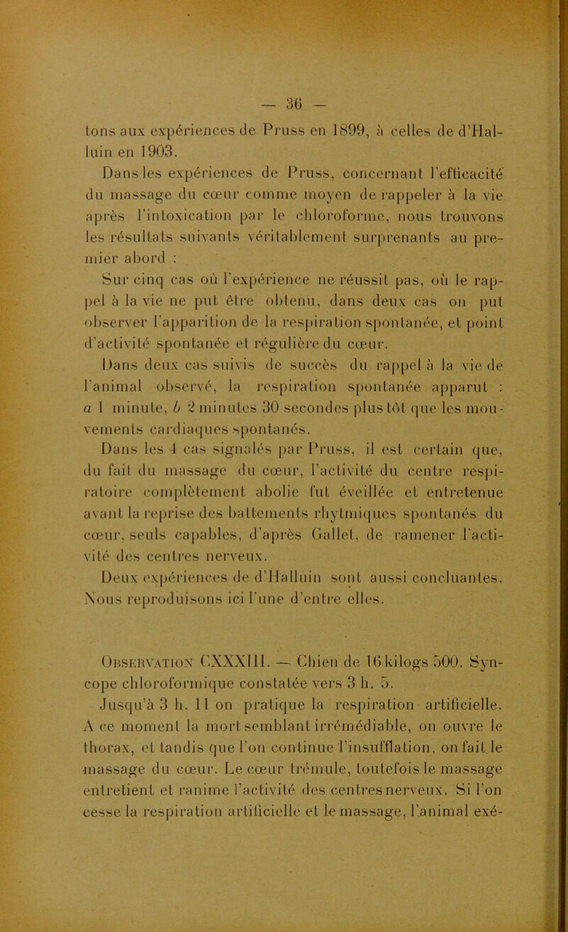 — 3(3 tons aux expériences de Piaiss en 1899, à celles de d’Hal- luin en 1903. Dans les expériences de Pruss, concernant l’efticacité du massage du cœur comme moyen de rappeler à la vie après l’intoxication par le chlorororme, nous trouvons les résultats suivants vérilablemenl surprenants au pre- mier abord : Sur cinq cas où l’expérience ne réussit pas, où le rap- pel ù la vie ne put être obtenu, dans deux cas on put observer l’apparition de la respiration spontanée, et point d’activité spontanée et régulière du cœur. Dans deux cas suivis de succès du rappela la vie de l’animal observé, la i-espiration spontanée apparut : a 1 minute, b *2 minutes 30 secondes plus tôt que les mou- vements cardiaques spontanés. Dans les 4 cas signalés |)ar Pruss, il est certain que, du fait du massage du cœur, l’activité du centre respi- ratoire complètement abolie fut éveillée et entretenue avant la reqjrise des battements rliytmiques spontanés du cœur, seuls ca|jables, d’après Gallet, de l'amener l’acti- vité des centres nerveux. Deux exjjériences de d’Ilalluin sont aussi concluantes. Nous reproduisons ici l’une d’enti'e elles. Obsfrvation GXXXIII. — Cliien de Uikilogs .500. Syn- cope chloroformique constatée vers 3 h. 5. Jusqu’à 3 h. 11 on pratique la respiration artificielle. A ce moment la mort semblant irrémédiable, on ouvre le thorax, et tandis que l’on continue l’insufflation, on fait le massage du cœur. Le cœur trémule, toutefois le massage entretient et ranime l’activité des centres nerveux. Si l’on cesse la respiration artiücielle et le massage, l’.animal exé-
