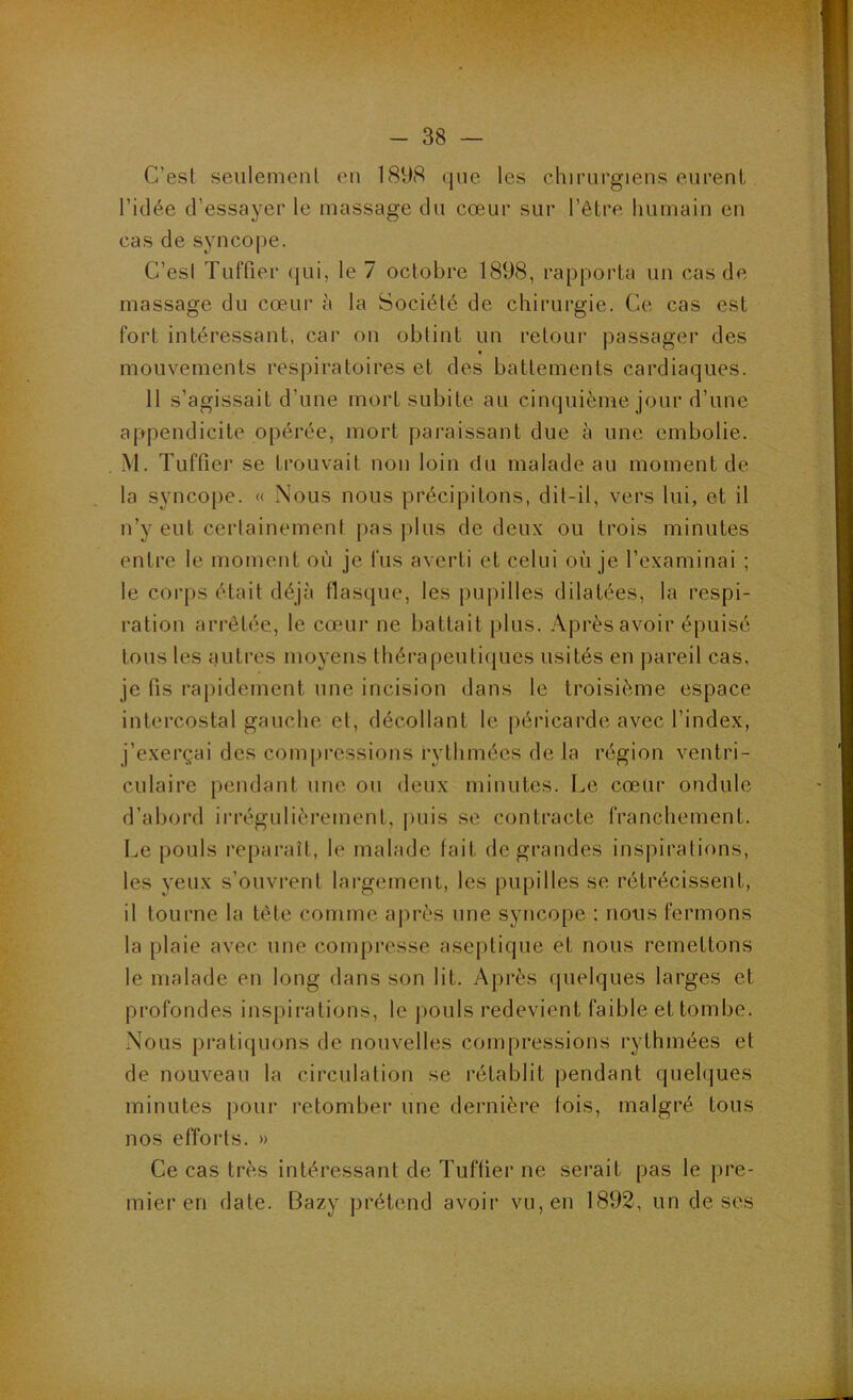 C’esl seulement en 1898 que les chirurgiens eurent, l’idée d’essayer le massage du cœur sur l’être humain en cas de synco|)e. C’esl Tuffier (jui, le 7 octobre 1898, rapporta un cas de massage du cœur à la Société de chirurgie. Ce cas est fort intéressant, car on obtint un retour passager des mouvements respiratoires et des battements cardiaques. 11 s’agissait d’une mort subite au cinquième jour d’une appendicite opérée, mort paraissant due à une embolie. M. Tuffier se trouvait non loin du malade au moment de la syncope. « Nous nous précipitons, dit-il, vers lui, et il n’y eut certainement pas plus de deux ou trois minutes entre le moment où je fus averti et celui où je l’examinai ; le corps était déjà flasque, les pujiilles dilatées, la respi- ration arrêtée, le cœur ne battait plus. Après avoir épuisé tous les iiutres moyens thérapeutiques usités en pareil cas. je fis rapidement une incision dans le troisième espace intercostal gauche et, décollant le péricarde avec l’index, j’exerçai des compressions rythmées de la région ventri- culaire pendant une ou deux minutes. Le cœur ondule d’abord irrégulièrement, puis se contracte franchement. Le pouls reparaît, le malade fait de grandes inspirations, les yeux s’ouvrent largement, les pupilles se rétrécissent, il tourne la tête comme après une syncope : nous fermons la plaie avec une compresse aseptique et nous remettons le malade en long dans son lit. Après quelques larges et profondes inspirations, le [)Ouls redevient faible et tombe. Nous pi’atiquons de nouvelles compressions rythmées et de nouveau la circulation se rétablit pendant quelques minutes pour retomber une dernière fois, malgré tous nos efforts. » Ce cas très intéressant de Tuffier ne serait pas le pre- mier en date. Bazy prétend avoir vu, en 1892, un de ses