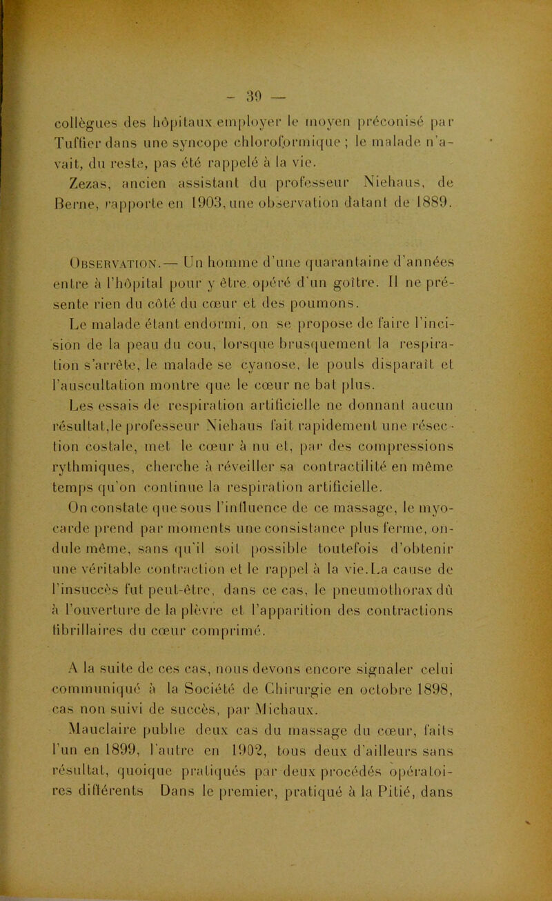 collègues des liôpiLaux employer le moyen préconisé par Tuflier dans une syncope chlorolprinique ; le malade n’a- vait, du reste, pas été rappelé à la vie. Zezas, ancien assistant du professeur Niehaus, de Berne, rapporte en 1903, une observation datant de 1889. Observation.— Un liomine d’une (juarantaine d’années entre à riiôpital pour y être, ojiéré d’un goître. Il ne pré- sente rien du côté du cœur et des poumons. Le malade étant endormi, on se propose de faire l’inci- sion de la peau du cou, lorsque brusquement la res|>ira- tion s’arrête, le malade se cyanose, le [louls disparaît et l’auscultation montre que le cœur ne bat plus. Les essais de respiration aiditicielle ne donnant aucun résultat,le professeur Niehaus fait rapidement une résec - tion costale, met le cœur à nu et, par des compressions rythmiques, cherche à réveiller sa contractilité en même temps qu’on continue la respiration artiticielle. On constate ipiesous rinlluence de ce massage, le myo- carde prend par moments une consistance plus ferme, on- dule même, sans ([u’il soit [lossible toutefois d’obtenir une véritable contraction et le rappel à la vie.L.a cause de l’insuccès fut peut-être, dans ce cas, le pneumothorax dû à l’ouverture de la plèvi'c et l’apparition des contractions librillaires du cœur comprimé. A. la suite de ces cas, nous devons encore signaler celui communi<jué à la Société de Chirurgie en octobre 1898, cas non suivi de succès, |)ar Michaux. Mauclaire publie deux cas du massage du cœur, faits l’un en 1899, l’autre en 1902, tous deux d’ailleurs sans résultat, quoique pratiipiés par deux procédés opératoi- res diftérents Dans le premier, pratiqué à la Pitié, dans