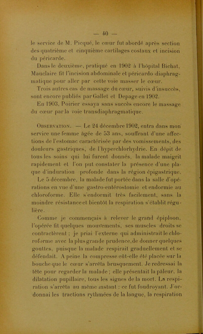 le service de M. Piccjiié, le cœur fui abordé après section des quatrième et cinquième cartilages costaux et incision du péricarde. Dans le deuxième, pratiqué en 1902 è l’iiopital Bichal, Mauclaire fit Tincision abdominale et péricarde-diaphrag- matique pour aller par cette voie masser le cœur. Trois aulrescas de massage du cœur, suivis d’insuccès, sont encore publiés parGallet et Depageen 1902. En 1903, Poirier essaya sans succès encore le massage du cœur parla voie transdiaphragmatique. Observation. — Le 24 décembre 1902, entra dans mon' service une femme âgée de 53 ans, souffrant d’une affec- tions de rcstomac cai'actérisée par des vomissements, des douleurs gastriques, de l'hyperchlorhydrie. En dépit de tous les soins qui lui furent donnés, la malade maigrit rapidement et l’on put constater la présence d’une pla- que d’induration profonde dans la région épigastrique. Le 5 décembre, la malade fut portée dans la salle d’opé- rations en vue d’une gastro-entérostomie et endormie au chloroforme. Elle s’endormit très facilement, sans la moindre l’ésistanceet bientôt la respiration s’établit régu- lière. Comme je commençais à relever le grand épiploon, l’opérée tit quelques mou\'‘emenls, ses muscles droits se contractèrent; je priai l’externe qui administrait le chlo- roforme avec la plus grande prudence,de donnei’quelques gouttes, puisque la malade respirait graduellement et se défendait. A peine la compresse eût-elle été placée sur la bouche que le cœur s’arrêta brusquement, ,1e redressai la tête pour regarder la malade; elle présentait la pâleur, la dilatation pupillaire, tous les signes de la mort. La respi- ration s’arrêta au même instant ; ce fut foudroyant. .J’or- donnai les tractions rythmées de la langue, la respiration