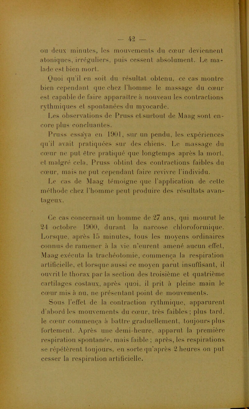 — 4^2 — ou deux minutes, les mouvements du cœur deviennent atoniqucs, irréguliers, puis cessent absolument. Le ma- lade est bien mort. Quoi qu’il en soit du résultat obtenu, ce cas montre bien cependant que chez l’homme le massage du cœur est capable de faire apparaître à nouveau les contractions rythmiques et spontanées du myocarde. Les observations de Pruss et surtout de Maag sont en- core plus concluantes. Pruss essaya en 1901, sui' un pendu, les expériences qu’il avait pratiquées sur des chiens. Le massage du cœur ii(' put être j)rati(jué que longtemps a])rès la mort, et malgré, cela, Pruss obtint des contractions faibles du cœur, mais ne put cependant faire revivre l’individu. Le cas de Maag témoigne f|ue l’application de cette méthode chez l’homme peut [)i*oduire des l'ésultats avan- tageux. Le cas concernait un homme de 27 ans, qui mourut le 24 octobi‘e 1900, durant la narcose chloroformique. Loi‘S([ue, a[)rès Ib minutes, tous les moyens ordinaires connus de ramener à la vie n’eurent amené aucun effet, Maag exécuta la trachéotomie, commença la respiration artificielle, et lorscpie aussi co moyen parut insuffisant, il ouviât le thorax par la section des troisième et quatrième cartilages costaux, après (|uoi, il prit à pleine main le cœur mis à nu, ne présentant point de mouvements. Sous l’elîet de la contraction rythmique, apparurent d’abord les mouvements du cœur, très faibles; plus tard, le cœur commença à battre graduellement, toujours |)lus fortement. Après une demi-heure, apparut la première respiration spontanée, mais faible; après, les respirations se répétèrent toujours, en sorte (ju’après 2 heures on put cesser la respiration artificielle.